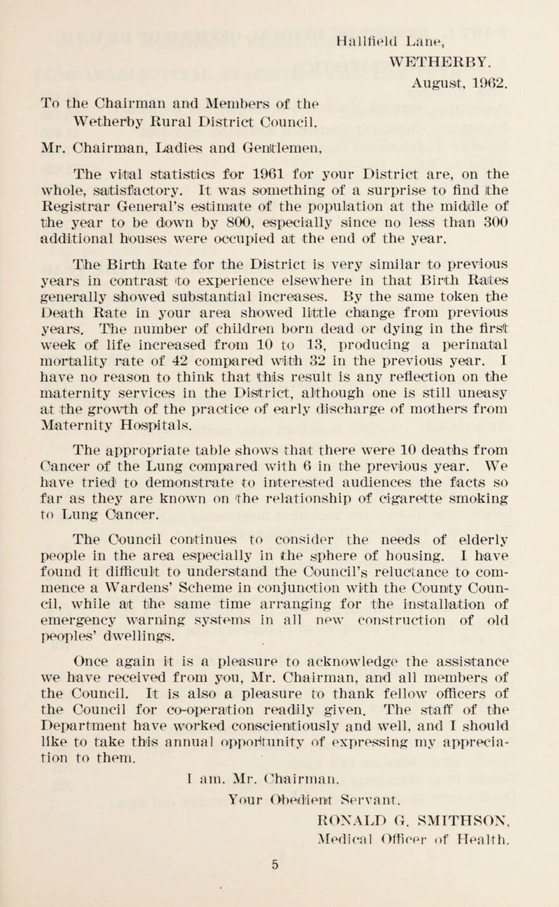 Hallfield Lane, WETHERBY. August, 1962. To the Chairman and Members of the Wetherby Rural District Council. Mr. Chairman, Ladies and Gentlemen, The vital statistics for 1961 for your District are, on the whole, satisfactory. It was something of a surprise to find Ithe Registrar General’s estimate of the population at the middle of the year to be down by 800, especially since no less than 300 additional houses were occupied at the end of the year. The Birth Rate for the District is very similar to previous years in contrast to experience elsewhere in that Birth Rates generally showed substantial increases. By the same token the Death Rate in your area showed little change from previous years. The number of children born dead or dying in the first week of life increased from 10 to 13, producing a perinatal mortality rate of 42 compared with 32 in the previous year. I have no reason to think that this result is any reflection on the maternity services in the District, although one is still uneasy at the growth of the practice of early discharge of mothers from Maternity Hospitals. The appropriate table shows that there were 10 deaths from Cancer of the Lung compared with 6 in the previous year. We have tried to demonstrate to interested audiences the facts so far as they are known on the relationship of cigarette smoking to Lung Cancer. The Council continues to consider the needs of elderly people in the area especially in the sphere of housing. I have found it difficult to understand the Council’s reluctance to com¬ mence a Wardens’ Scheme in conjunction with the County Coun¬ cil, while at the same time arranging for the installation of emergency warning systems in all new construction of old peoples’ dwellings. Once again it is a pleasure to acknowledge the assistance we have received from you, Mr. Chairman, and all members of the Council. It is also a pleasure to thank fellow officers of the Council for co-operation readily given. The staff of the Department have worked conscientiously and well, and I should like to take this annual opportunity of expressing my apprecia¬ tion to them. I am, Mr. Chairman, Your Obedient Servant, RONALD G. SMITHSON, Medical Officer of Health.