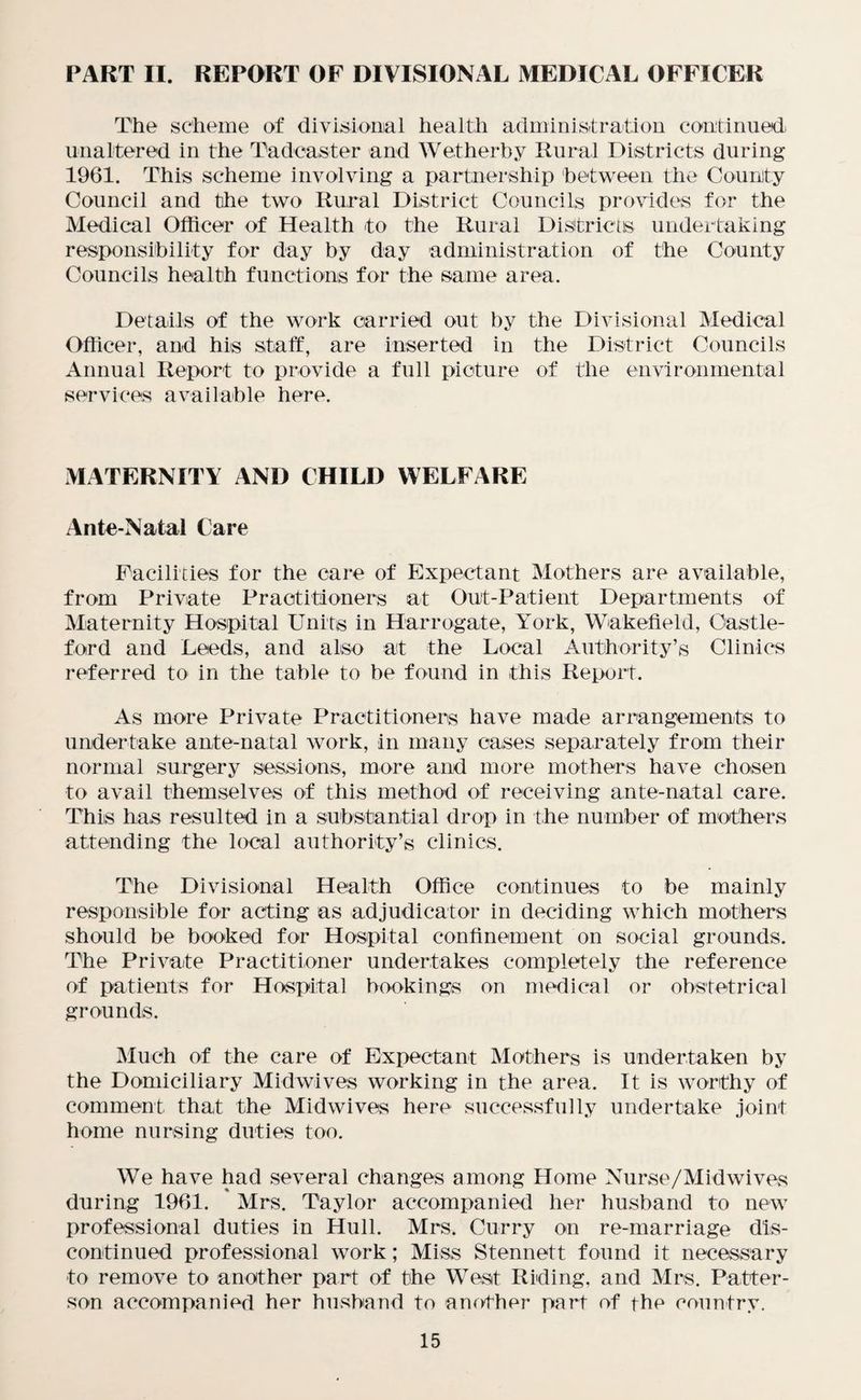 PART II. REPORT OF DIVISIONAL MEDICAL OFFICER The scheme of divisional health administration continued unaltered in the Tadoaster and Wetherby Rural Districts during 1961. This scheme involving a partnership between the Counity Council and the two Rural District Councils provides for the Medical Officer of Health to the Rural Districts undertaking responsibility for day by day administration of the County Councils health functions for the same area. Details of the work carried out by the Divisional Medical Officer, and his staff, are inserted in the District Councils Annual Report to provide a full picture of the environmental services available here. MATERNITY AND CHILD WELFARE Ante-Natal Care Facilities for the care of Expectant Mothers are available, from Private Practitioners at Out-Patient Departments of Maternity Hospital Units in Harrogate, York, Wakefield, Castle- ford and Leeds, and also at the Local Authority’s Clinics referred to in the table to be found in this Report. As more Private Practitioners have made arrangements to undertake ante-natal work, in many cases separately from their normal surgery sessions, more and more mothers have chosen to avail themselves of this method of receiving ante-natal care. This has resulted in a substantial drop in the number of mothers attending the local authority’s clinics. The Divisional Health Office continues to be mainly responsible for acting as adjudicator in deciding which mothers should be booked for Hospital confinement on social grounds. The Private Practitioner undertakes completely the reference of patients for Hospital bookings on medical or obstetrical grounds. Much of the care of Expectant Mothers is undertaken by the Domiciliary Midwives working in the area. It is worthy of comment that the Midwives here successfully undertake joint home nursing duties too. We have had several changes among Home Nurse/Midwives during 1961. Mrs. Taylor accompanied her husband to new professional duties in Hull. Mrs. Curry on re-marriage dis¬ continued professional work; Miss Stennett found it necessary to remove to another part of the West Riding, and Mrs. Patter¬ son accompanied her husband to another part of the country.