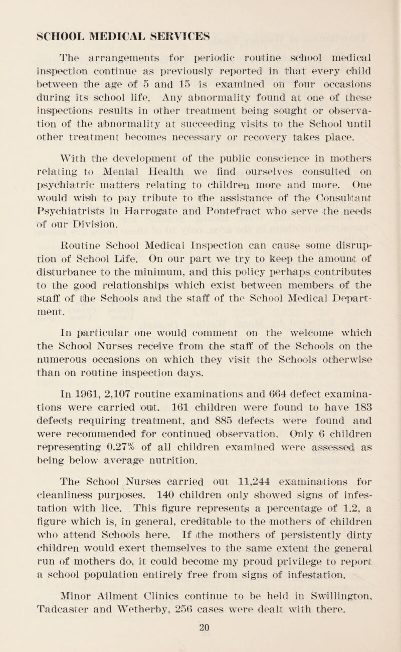SCHOOL MEDICAL SERVICES The arrangement's for periodic routine school medical inspection continue as previously reported in that every child between the age of 5 and 15 is examined on four occasions during its school life. Any abnormality found at one of these inspections results in other treatment being sought or observa¬ tion of the abnormality at succeeding visits to the School Until other treatment becomes necessary or recovery takes place. With the development of the public conscience in mothers relating to Mental Health we find ourselves consulted on psychiatric matters relating to children more and more. One would wish to pay tribute to the assistance of the Consultant Psychiatrists in Harrogate and Pontefract who serve -the needs of our Division. Routine School Medical Inspection can cause some disrup¬ tion of School Life. On our part we try to keep the amount of disturbance to the minimum, and this policy perhaps contributes to the good relationships which exist between members of the staff of the Schools and the staff of the School Medical Depart¬ ment. In particular one would comment on the welcome which the School Nurses receive from the staff of the Schools on the numerous occasions on which they visit the Schools otherwise than on routine inspection days. In 1961, 2,107 routine examinations and 664 defect examina¬ tions were carried out. 161 children were found to have 183 defects requiring treatment, and 885 defects were found and were recommended for continued observation. Only 6 children representing 0.27% of all children examined were assessed as being below average nutrition. The School Nurses carried out 11,244 examinations for cleanliness purposes. 140 children only showed signs of infes¬ tation with lice. This figure represents a percentage of 1.2, a figure which is, in general, creditable to the mothers of children who attend Schools here. If the mothers of persistently dirty children would exert themselves to the same extent the general run of mothers do, it could become my proud privilege to report a school population entirely free from signs of infestation. Minor Ailment Clinics continue to be held in Swillington. Tadcaster and Wetherby, 256 cases were dealt with there.