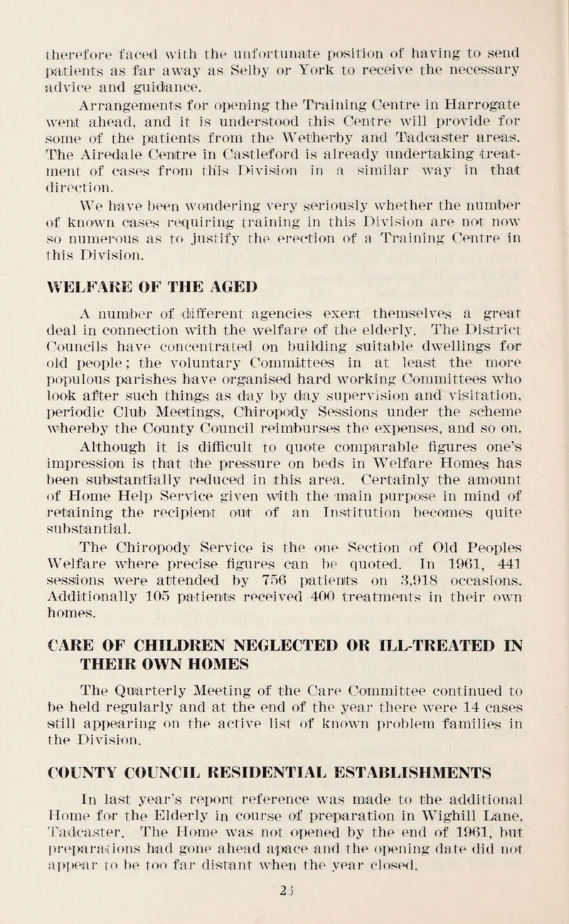 therefore faced with the unfortunate position of having to send patients as far away as Selby or York to receive the necessary advice and guidance. Arrangements for opening the Training Centre in Harrogate went ahead, and it is understood this Centre will provide for some of the patients from the Wetherby and Tadcaster areas. The Airedale Centre in Castleford is already undertaking treat¬ ment of cases from this Division in a similar way in that direction. We have been wondering very seriously whether the number of known cases requiring training in this Division are not now so numerous as to justify the erection of a Training Centre in this Division. WELFARE OF THE AGED A number of different agencies exert themselves a great deal in connection with the welfare of the elderly. The District Councils have concentrated on building suitable dwellings for old people; the voluntary Committees in at least the more populous parishes have organised hard working Committees who look after such things as day by day supervision and visitation, periodic Club Meetings, Chiropody Sessions under the scheme whereby the County Council reimburses the expenses, and so on. Although it is difficult to quote comparable figures one’s impression is that the pressure on beds in Welfare Homes has been substantially reduced in this area. Certainly the amount of Home Help Service given with the main purpose in mind of retaining the recipient out of an Institution becomes quite substantial. The Chiropody Service is the one Section of Old Peoples Welfare where precise figures can be quoted. In 1961, 441 sessions were attended by 756 patients on 3,918 occasions. Additionally 105 patients received 400 treatments in their own homes. CARE OF CHILDREN NEGLECTED OR ILL-TREATED IN THEIR OWN HOMES The Quarterly Meeting of the Care Committee continued to be held regularly and at the end of the year there were 14 cases still appearing on the active list of known problem families in the Division. COUNTY COUNCIL RESIDENTIAL ESTABLISHMENTS In last year’s report reference was made to the additional Home for the Elderly in course of preparation in Wighill Lane, Tadcaster. The Home was not opened by the end of 1961, but preparations had gone ahead apace and the opening date did not api>enr to be too far distant when the year closed. 23