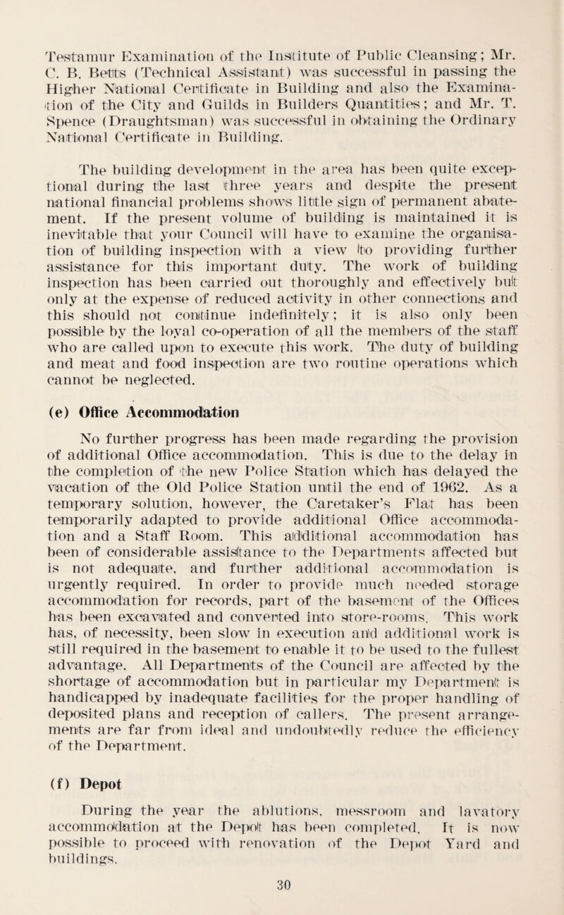 Testamur Examination of the Institute of Public Cleansing; Mr. C. B. Betts (Technical Assistant) was successful in passing the Higher National Certificate in Building and also the Examina¬ tion of the City and Guilds in Builders Quantities; and Mr. T. Spence (Draughtsman) was successful in obtaining the Ordinary National Certificate in Building. The building development in the area has been quite excep¬ tional during the last three years and despite the present national financial problems shows little sign of permanent abate¬ ment. If the present volume of building is maintained it is inevitable that your Council will have to examine the organisa¬ tion of building inspection with a view (to providing further assistance for this important duty. The work of building inspection has been carried out thoroughly and effectively but only at the expense of reduced activity in other connections and this should not continue indefinitely; it is also only been possible by the loyal co-operation of all the members of the staff who are called upon to execute this work. The duty of building and meat and food inspection are two routine operations which cannot be neglected. (e) Office Accommodation No further progress has been made regarding the provision of additional Office accommodation. This is due to the delay in the completion of the new Police Station which has delayed the vacation of the Old Police Station until the end of 1962. As a temporary solution, however, the Caretaker’s Flat has been temporarily adapted to provide additional Office accommoda¬ tion and a Staff Room. This additional accommodation has been of considerable assistance to the Departments affected but is not adequate, and further additional accommodation is urgently required. In order to provide much needed storage accommodation for records, part of the basement of the Offices has been excavated and converted into store-rooms. This work has, of necessity, been slow in execution and additional work is still required in the basement to enable it to be used to the fullest advantage. All Departments of the Council are affected by the shortage of accommodation but in particular my Department is handicapped by inadequate facilities for the proper handling of deposited plans and reception of callers. The present arrange¬ ments are far from ideal and undoubtedly reduce the efficiency of the Department. (f) Depot During the year the ablutions, messroom and lavatory accommodation at the Depot has been completed. It is now possible to proceed with renovation of the Depot Yard and buildings.