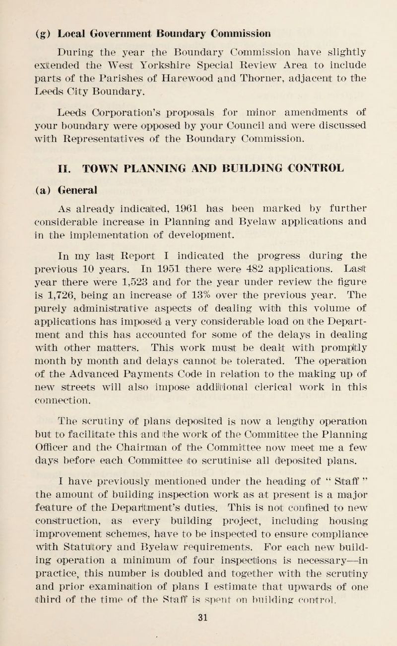 (g) Local Government Boundary Commission During the year the Boundary Commission have slightly exit ended the West Yorkshire Special Review Area to include parts of the Parishes of Harewood and Thorner, adjacent to the Leeds City Boundary. Leeds Corporation’s proposals for minor amendments of your boundary were opposed by your Council and were discussed with Representatives of the Boundary Commission. II. TOWN PLANNING AND BUILDING CONTROL (a) General As already indicated, 1961 has been marked by further considerable increase in Planning and Byelaw applications and in the implementation of development. In my last Report I indicated the progress during the previous 10 years. In 1951 there were 482 applications. Last year there were 1,523 and for the year under review the figure is 1,726, being an increase of 13% over the previous year. The purely administrative aspects of dealing with this volume of applications has imposed a very considerable load on the Depart¬ ment and this has accounted for some of the delays in dealing with other matters. This work must be dealt with promptly month by month and delays cannot be tolerated. The operation of the Advanced Payments Code in relation to the making up of new streets will also impose additional clerical work in this connection. The scrutiny of plans deposited is now a lengthy operation but to facilitate this and 'the work of the Committee the Planning Officer and the Chairman of the Committee now meet me a few days before each Committee to scrutinise all deposited plans. I have previously mentioned under the heading of “ Staff ” the amount of building inspection work as at present is a major- feature of the Department’s duties. This is not confined to new construction, as every building project, including housing improvement schemes, have to be inspected to ensure compliance With Statutory and Byelaw requirements. For each new build¬ ing operation a minimum of four inspections is necessary—in practice, this number is doubled and together with the scrutiny and prior examination of plans I estimate that upwards of one third of the time of the Staff is spent on building control.