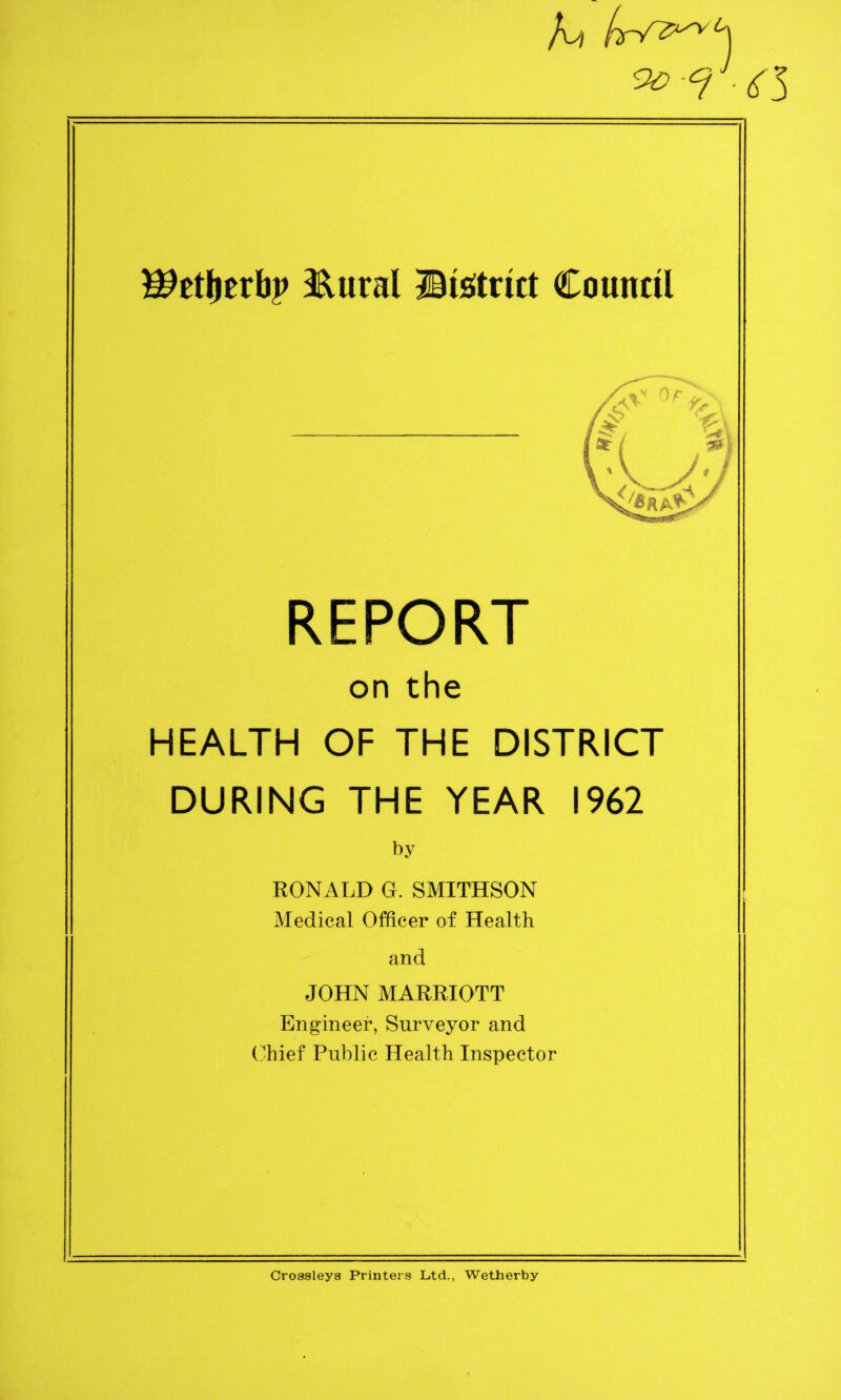 <T3 ©6tl)Erb|> 3Sural ^District Countil REPORT on the HEALTH OF THE DISTRICT DURING THE YEAR 1962 by RONALD G. SMITHSON Medical Officer of Health and JOHN MARRIOTT Engineer, Surveyor and Chief Public Health Inspector Crossleys Printers Ltd., Wetherby