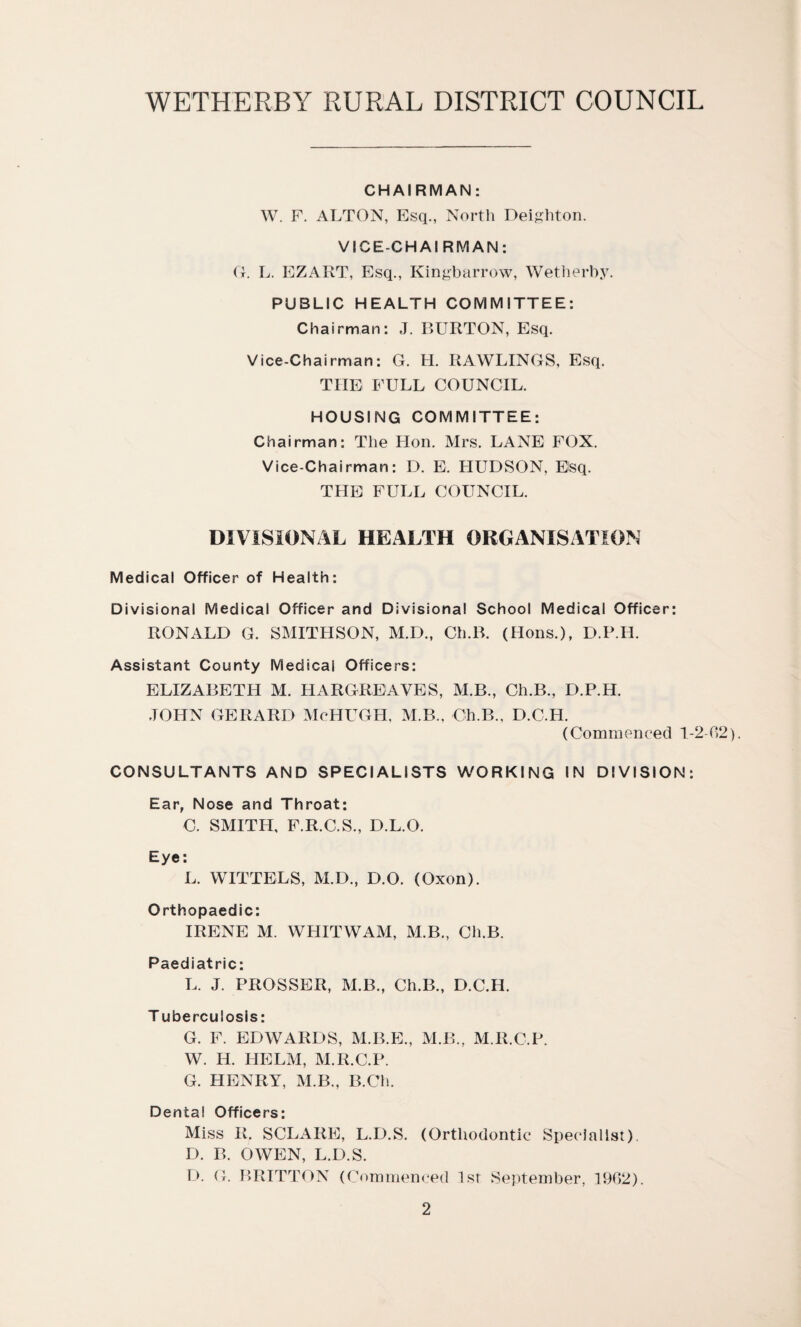 CHAIRMAN: W. F. ALTON, Esq., North Deighton. VICE-CHAIRMAN: O. L. EZART, Esq., Kingbarrow, Wetherby. PUBLIC HEALTH COMMITTEE: Chairman: J. BURTON, Esq. Vice-Chairman: G. H. RAWLINGS, Esq. THE FULL COUNCIL. HOUSING COMMITTEE: Chairman: The Hon. Mrs. LANE FOX. Vice-Chairman: D. E. HUDSON, Esq. THE FULL COUNCIL. DIVISIONAL HEALTH ORGANISATION Medical Officer of Health: Divisional Medical Officer and Divisional School Medical Officer: RONALD G. SMITHSON, M.D., Ch.B. (Hons.), D.P.I1. Assistant County Medical Officers: ELIZABETH M. HARGREAVES, M.B., Ch.B., D.P.H. JOHN GERARD McHUGH, M.B., Ch.B., D.C.H. (Commenced 1-2-02). CONSULTANTS AND SPECIALISTS WORKING IN DIVISION: Ear, Nose and Throat: C. SMITH, F.R.C.S., D.L.O. Eye: L. WITTELS, M.D., D.O. (Oxon). Orthopaedic: IRENE M. WHITWAM, M.B., Ch.B. Paediatric: L. J. PROSSER, M.B., Ch.B., D.C.H. T uberculosis: G. F. EDWARDS, M.B.E., M.B., M.R.C.P. W. H. HELM, M.R.C.P. G. HENRY, M.B., B.Ch. Dental Officers: Miss R. SCLARE, L.D.S. (Orthodontic Specialist). D. B. OWEN, L.D.S. D. G. BRITTON (Commenced 1st September, 1902).