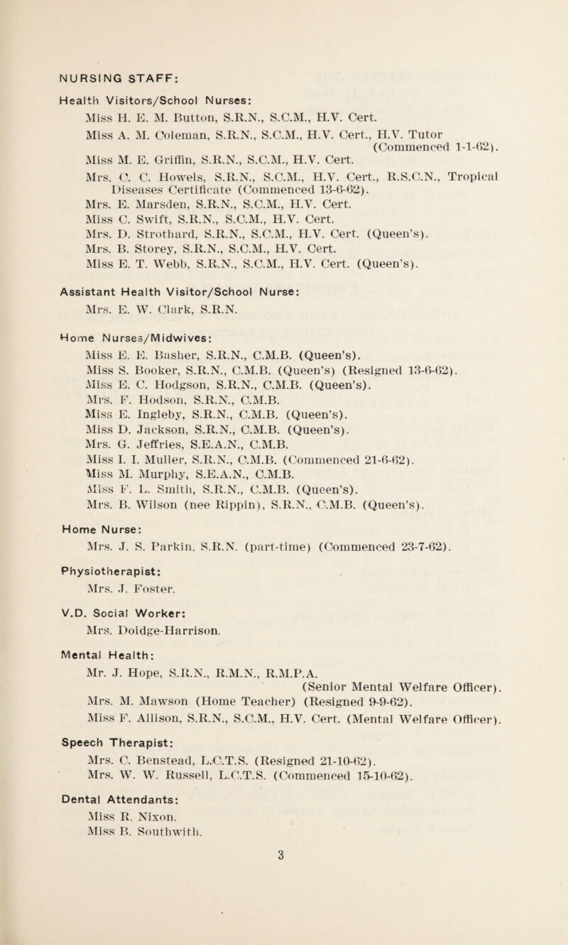 NURSING STAFF: Health Visitors/School Nurses: Miss H. E. M. Button, S.R.N., S.C.M., H.V. Cert. Miss A. M. Coleman, S.R.N., S.C.M., H.V. Cert., H.V. Tutor (Commenced 1-1-62). Miss M. E. Griffin, S.R.N., S.C.M., H.V. Cert. Mrs. O. C. Howels, S.R.N., S.C.M., H.V. Cert., R.S.C.N., Tropical Diseases Certificate (Commenced 13-6-62). Mrs. E. Marsden, S.R.N., S.C.M., H.V. Cert. Miss C. Swift, S.R.N., S.C.M., H.V. Cert. Mrs. D. Strothard, S.R.N., S.C.M., H.V. Cert. (Queen’s). Mrs. B. Storey, S.R.N., S.C.M., H.V. Cert. Miss E. T. Webb, S.R.N., S.C.M., H.V. Cert. (Queen’s). Assistant Health Visitor/School Nurse: Mrs. E. W. Clark, S.R.N. Home Nurses/Midwives: Miss E. E. Basher, S.R.N., C.M.B. (Queen’s). Miss S. Booker, S.R.N., C.M.B. (Queen’s) (Resigned 13-6-62). Miss E. C. Hodgson, S.R.N., C.M.B. (Queen’s). Mrs. F. Hodson, S.R.N., C.M.B. Miss E. Ingleby, S.R.N., C.M.B. (Queen’s). Miss D. Jackson, S.R.N., C.M.B. (Queen’s). Mrs. G. Jeffries, S.E.A.N., C.M.B. Miss I. I. Muller, S.R.N., C.M.B. (Commenced 21-6-62). Miss M. Murphy, S.E.A.N., C.M.B. Miss F. L. Smith, S.R.N., C.M.B. (Queen’s). Mrs. B. Wilson (nee Rippin), S.R.N., C.M.B. (Queen’s). Home Nurse: Mrs. J. S. Parkin. S.R.N. (part-time) (Commenced 23-7-62). Physiotherapist: Mrs. J. Foster. V.D. Social Worker: Mrs. Doidge-Harrison. Mental Health: Mr. J. Hope, S.R.N., R.M.N., R.M.P.A. (Senior Mental Welfare Officer). Mrs. M. Mawson (Home Teacher) (Resigned 9-9-62). Miss F. Allison, S.R.N., S.C.M., H.V. Cert. (Mental Welfare Officer). Speech Therapist: Mrs. C. Benstead, L.O.T.S. (Resigned 21-10-62). Mrs. W. W. Russell, L.C.T.S. (Commenced 15-10-62). Dental Attendants: Miss R. Nixon. Miss B. Southwith.