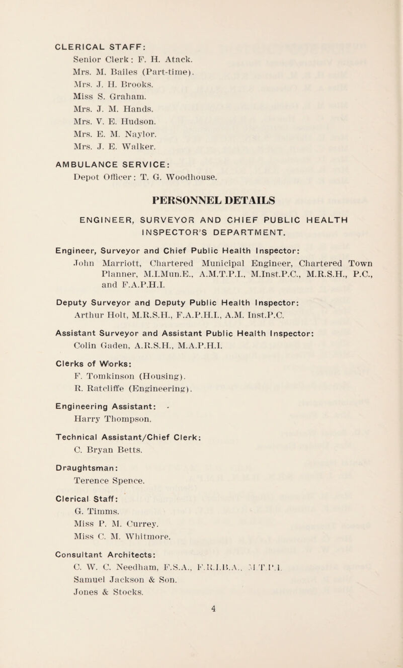 CLERICAL STAFF: Senior Clerk: F. H. Atack. Mrs. M. Bailes (Part-time). Mrs. J. H. Brooks. Miss S. Graham. Mrs. J. M. Hands. Mrs. V. E. Hudson. Mrs. E. M. Naylor. Mrs. J. E. Walker. AMBULANCE SERVICE: Depot Officer: T. G. Woodhouse. PERSONNEL DETAILS ENGINEER, SURVEYOR AND CHIEF PUBLIC HEALTH INSPECTOR’S DEPARTMENT. Engineer, Surveyor and Chief Public Health Inspector: John Marriott, Chartered Municipal Engineer, Chartered Town Planner, M.I.Mun.E., A.M.T.P.I., M.Inst.P.C., M.R.S.H., P.C., and F.A.P.H.I. Deputy Surveyor and Deputy Public Health Inspector: Arthur Holt, M.R.S.H., F.A.P.H.I., A.M. Inst.P.C. Assistant Surveyor and Assistant Public Health Inspector: Colin Gaden, A.R.S.H., M.A.P.H.I. Clerks of Works: F. Tomkinson (Housing). R. Ratcliffe (Engineering). Engineering Assistant: Harry Thompson. Technical Assistant/Chief Clerk: C. Bryan Betts. Draughtsman: Terence Spence. Clerical Staff: G. Timms. Miss P. M. Currey. Miss C. M. Whitmore. Consultant Architects: C. W. C. Needham, F.S.A., F.R.J.B.A., M T IM Samuel Jackson & Son. Jones & Stocks.