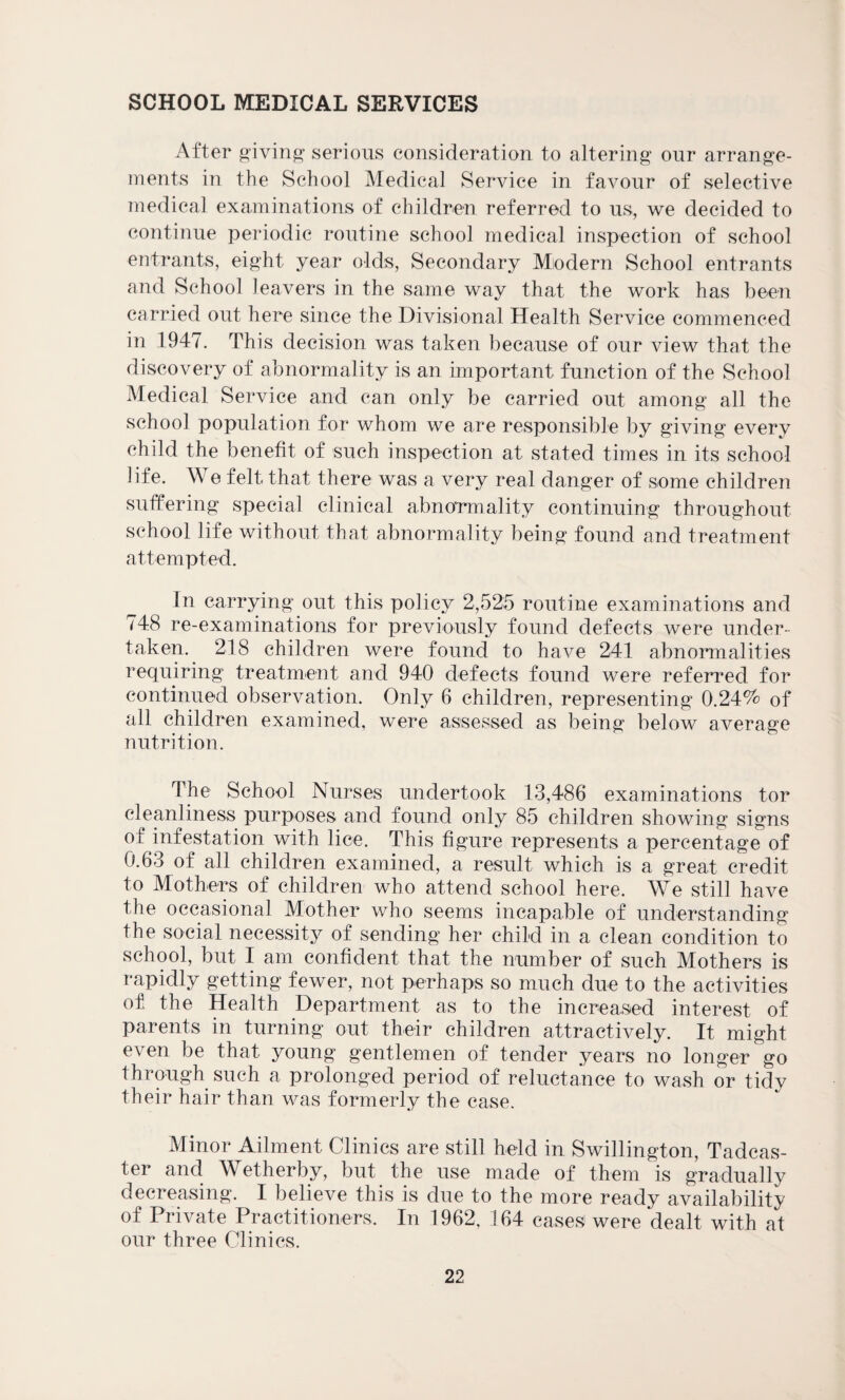 SCHOOL MEDICAL SERVICES After giving1 serious consideration to altering our arrange¬ ments in the School Medical Service in favour of selective medical examinations of children referred to us, we decided to continue periodic routine school medical inspection of school entrants, eight year olds, Secondary Modern School entrants and School leavers in the same way that the work has been carried out here since the Divisional Health Service commenced in 1947. This decision was taken because of our view that the discovery of abnormality is an important function of the School Medical Service and can only be carried out among all the school population for whom we are responsible by giving every child the benefit of such inspection at stated times in its school life. We felt that there was a very real danger of some children suffering special clinical abnormality continuing throughout school life without that abnormality being found and treatment attempted. In carrying out this policy 2,525 routine examinations and 748 re-examinations for previously found defects were under¬ taken. 218 children were found to have 241 abnormalities requiring treatment and 940 defects found were referred for continued observation. Only 6 children, representing 0.24% of all children examined, were assessed as being below average nutrition. The School Nurses undertook 13,486 examinations tor cleanliness purposes and found only 85 children showing signs of infestation with lice. This figure represents a percentage of 0.63 of all children examined, a result which is a great credit to Mothers of children who attend school here. We still have the occasional Mother who seems incapable of understanding the social necessity of sending her child in a clean condition to school, but I am confident that the number of such Mothers is rapidly getting fewer, not perhaps so much due to the activities of the Health Department as to the increased interest of parents in turning out their children attractively. It might even be that young gentlemen of tender years no longer go through such a prolonged period of reluctance to wash or tidy their hair than was formerly the case. Minor Ailment Clinics are still held in Swillington, Tadcas- ter and Wetherby, but the use made of them is gradually decreasing. I believe this is due to the more ready availability of Private Practitioners. In 1962, 164 cases were dealt with at our three Clinics.