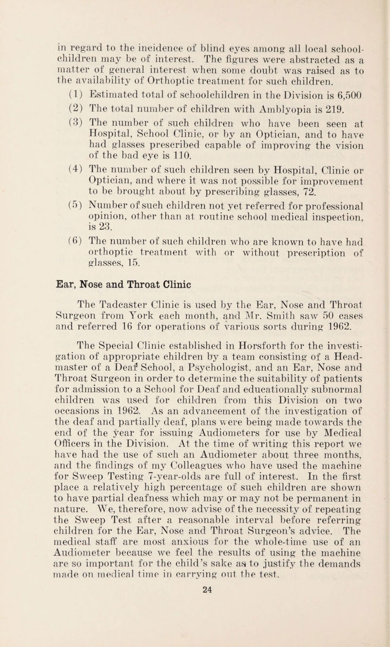 in regard to the incidence of blind eyes among all local school¬ children may be of interest. The figures were abstracted as a matter of general interest when some doubt was raised as to the availability of Orthoptic treatment for such children. (1) Estimated total of schoolchildren in the Division is 6,500 (2) The total number of children with Amblyopia is 219. (3) The number of such children who have been seen at Hospital, School Clinic, or by an Optician, and to have had glasses prescribed capable of improving the vision of the bad eye is 110. (4) The number of such children seen by Hospital, Clinic or Optician, and where it was not possible for improvement to be brought about by prescribing glasses, 72. (5) Number of such children not yet referred for professional opinion, other than at routine school medical inspection, is 23. (6) The number of such children who are known to have had orthoptic treatment with or without prescription of glasses, 15. Ear, Nose and Throat Clinic The Tadcaster Clinic is used by the Ear, Nose and Throat Surgeon from York each month, and Mr. Smith saw 50 cases and referred 16 for operations of various sorts during 1962. The Special Clinic established in Horsforth for the investi¬ gation of appropriate children by a team consisting of a Head¬ master of a Deaf School, a Psychologist, and an Ear, Nose and Throat Surgeon in order to determine the suitability of patients for admission to a School for Deaf and educationally subnormal children was used for children from this Division on two occasions in 1962. As an advancement of the investigation of the deaf and partially deaf, plans were being made towards the end of the year for issuing Audiometers for use by Medical Officers in the Division. At the time of writing this report we have had the use of such an Audiometer about three months, and the findings of my Colleagues who have used the machine for Sweep Testing 7-year-olds are full of interest. In the first place a relatively high percentage of such children are shown to have partial deafness which may or may not be permanent in nature. We, therefore, now advise of the necessity of repeating the Sweep Test after a reasonable interval before referring children for the Ear, Nose and Throat Surgeon’s advice. The medical staff are most anxious for the whole-time use of an Audiometer because we feel the results of using the machine are so important for the child’s sake as to justify the demands made on medical time in carrying out the test.