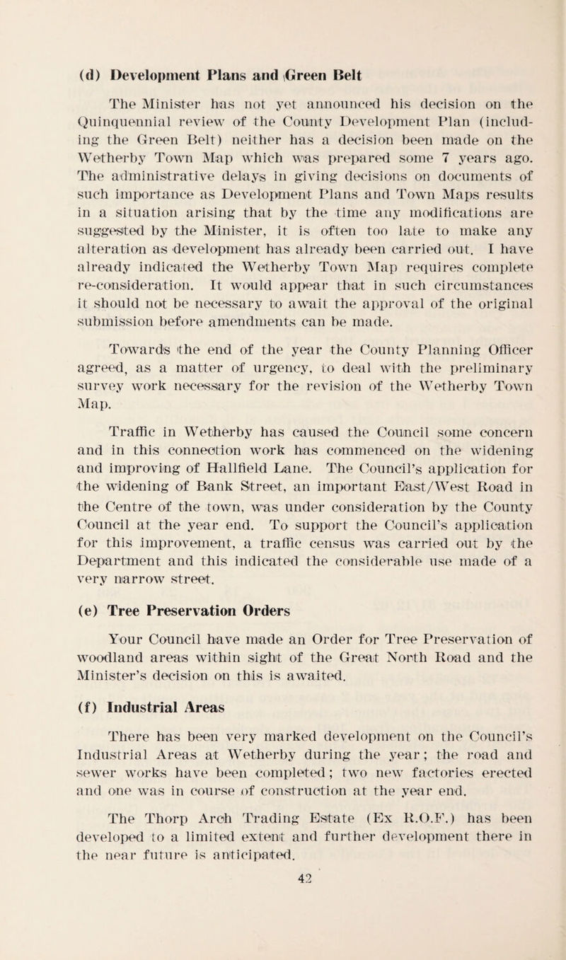 (d) Development Plans and Green Belt The Minister has not yet announced his decision on the Quinquennial review of the County Development Plan (includ¬ ing* the Green Belt) neither has a decision been made on the Wetherby Town Map which was prepared some 7 years ago. The administrative delays in giving decisions on documents of such importance as Development Plans and Town Maps results in a situation arising that by the time any modifications are suggested by the Minister, it is often too late to make any alteration as •development has already been carried out. I have already indicated the Wetherby Town Map requires complete re-consideration. It would appear that in such circumstances it should not be necessary to await the approval of the original submission before amendments can be made. Towards the end of the year the County Planning Officer agreed, as a matter of urgency, to deal with the preliminary survey work necessary for the revision of the Wetherby Town Map. Traffic in Wetherby has caused the Council some concern and in this connection work has commenced on the widening and improving of Hallfield Lane. The Council’s application for the widening of Bank Street, an important East/West Road in the Centre of the town, was under consideration by the County Council at the year end. To support the Council’s application for this improvement, a traffic census was carried out by the Department and this indicated the considerable use made of a very narrow street. (e) Tree Preservation Orders Your Council have made an Order for Tree Preservation of woodland areas within sight of the Great North Road and the Minister’s decision on this is awaited. (f) Industrial Areas There has been very marked development on the Council's Industrial Areas at Wetherby during the year; the road and sewer works have been completed; two new factories erected and one was in course of construction at the year end. The Thorp Arch Trading Estate (Ex R.O.F.) has been developed to a limited extent and further development there in the near future is anticipated.