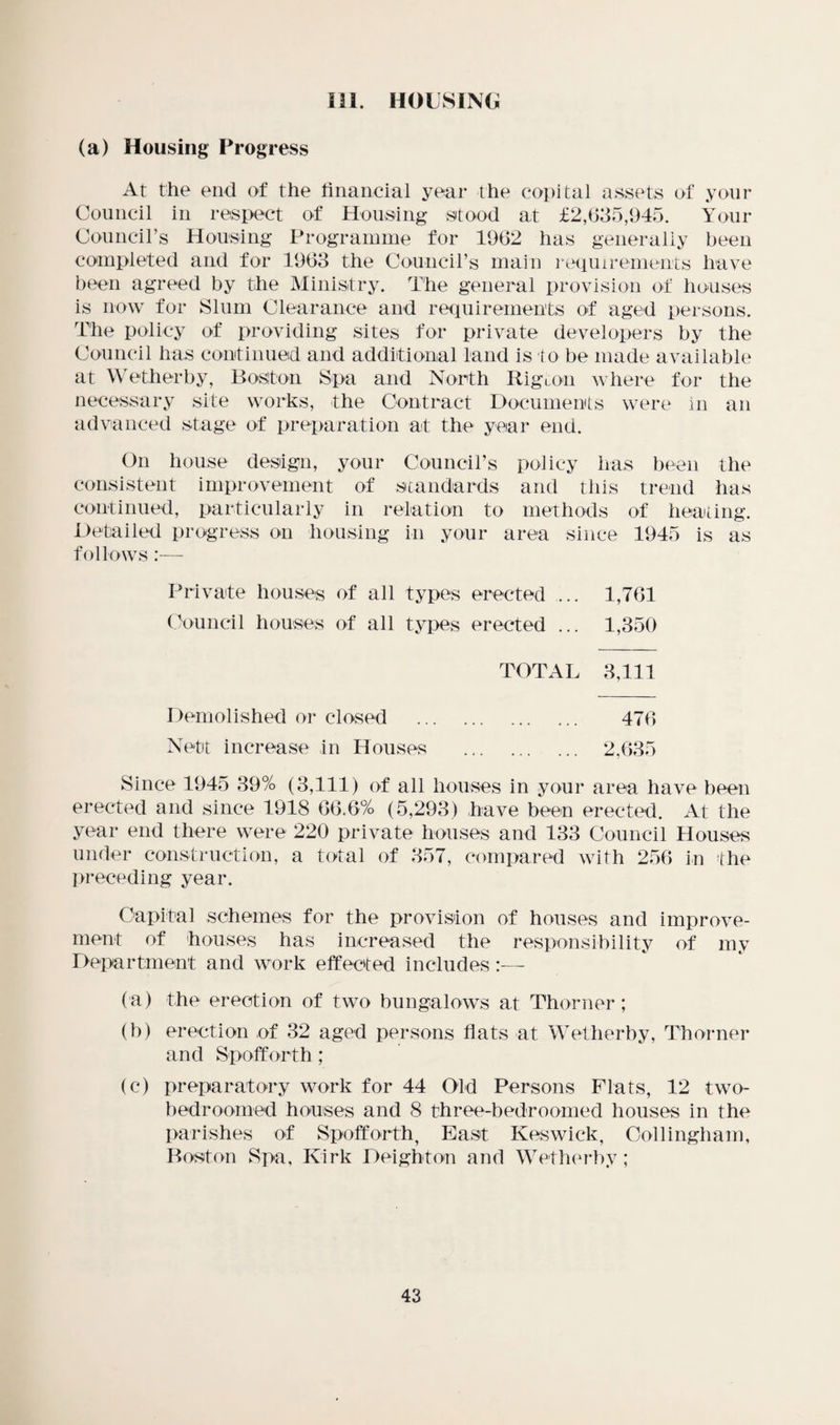 in. housing; (a) Housing Progress At the end of the financial year the copital assets of your Council in respect of Housing stood at £2,635,945. Your Council’s Housing Programme for 1962 has generally been completed and for 1963 the Council’s main requirements have been agreed by the Ministry. The general provision of houses is now for Slum Clearance and requirements of aged persons. The policy of providing sites for private developers by the Council has continued and additional land is to be made available at Wetherby, Boston Spa and North Rigcon where for the necessary site works, the Contract Documents were in an advanced stage of preparation at the year end. On house design, your Council’s policy has been the consistent improvement of standards and this trend has continued, particularly in relation to methods of heating. Detailed progress on housing in your area since 1945 is as follows:— Private houses of all types erected ... 1,761 Council houses of all types erected ... 1,350 TOTAL 3,111 Demolished or closed . 476 Nett increase in Houses . 2,635 Since 1945 39% (3,111) of all houses in your area have been erected and since 1918 66.6% (5,293) have been erected. At the year end there were 220 private houses and 133 Council Houses under construction, a total of 357, compared with 256 in the preceding year. Capital schemes for the provision of houses and improve¬ ment of houses has increased the responsibility of my Department and work effected includes:— (a) the erection of two bungalows at Thorner; (b) erection of 32 aged persons flats at Wetherby, Thorner and Spofforth ; (c) preparatory work for 44 Old Persons Fiats, 12 two- bedroomed houses and 8 three-bedroomed houses in the parishes of Spofforth, East Keswick, Collingham, Boston Spa, Kirk Deighton and Wetherby;