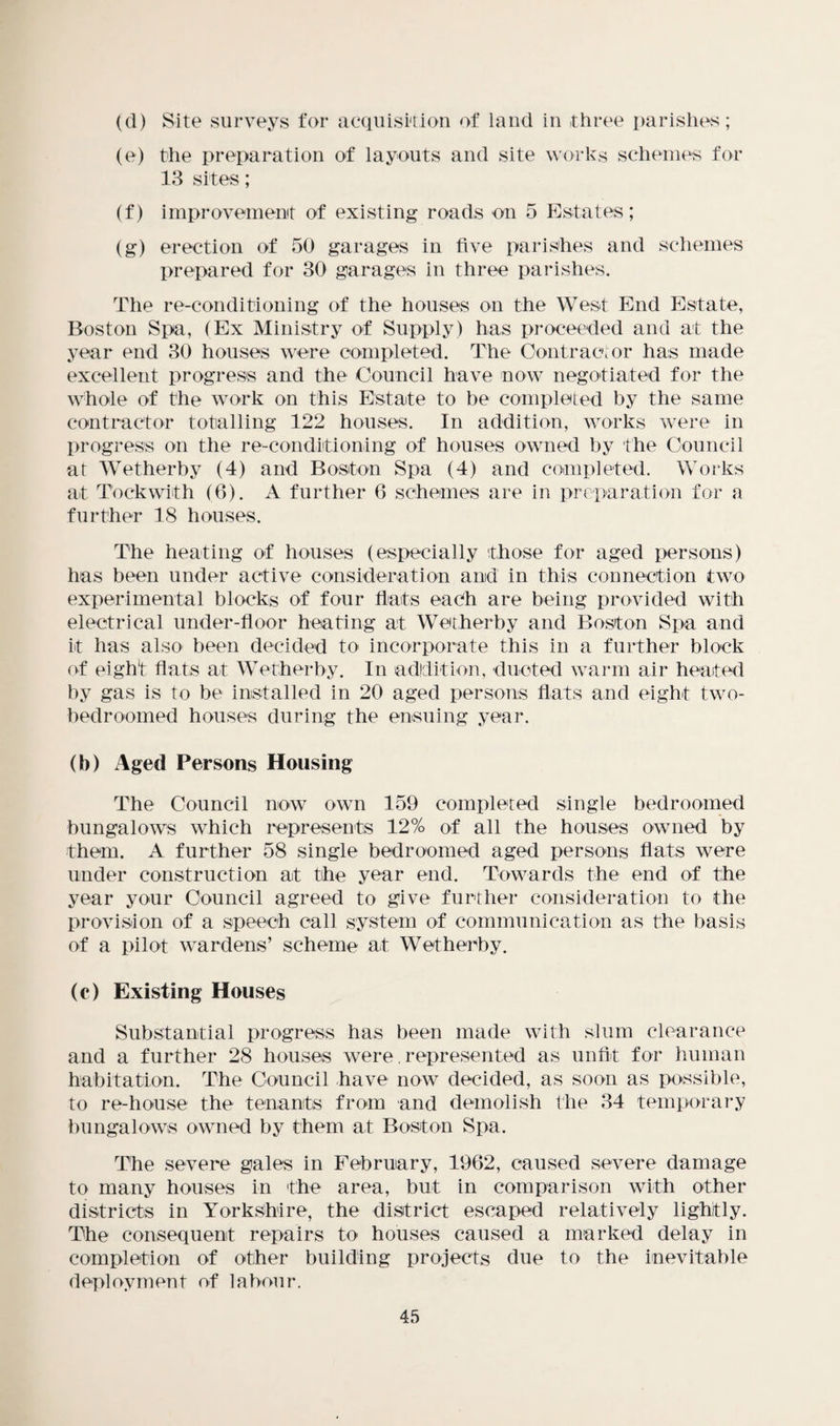 (d) Site surveys for acquisition of land in three parishes; (e) the preparation of layouts and site works schemes for 13 sites; (f) improvement of existing roads on 5 Estates; (g) erection of 50 garages in five parishes and schemes prepared for 30 garages in three parishes. The re-conditioning of the houses on the West End Estate, Boston Spa, (Ex Ministry of Supply) has proceeded and at the year end 30 houses were completed. The Contractor has made excellent progress and the Council have now negotiated for the whole of the work on this Estate to be completed by the same contractor totalling 122 houses. In addition, works were in progress on the re-conditioning of houses owned by the Council at Wetherby (4) and Boston Spa (4) and completed. Works at Took with (6). A further 6 schemes are in preparation for a further 18 houses. The heating of houses (especially those for aged persons) has been under active consideration and in this connection two experimental blocks of four flats each are being provided with electrical under-floor heating at Wetherby and Boston Spa and it has also been decided to incorporate this in a further block of eight flats at Wetherby. In addition, ducted warm air heated by gas is to be installed in 20 aged persons flats and eight two- ■bed roomed houses during the ensuing year. (b) Aged Persons Housing The Council now own 159 completed single bedroomed bungalows which represents 12% of all the houses owned by them. A further 58 single bedroomed aged persons flats were under construction at the year end. Towards the end of the year your Council agreed to give further consideration to the provision of a speech call system of communication as the basis of a pilot wardens’ scheme at Wetherby. (c) Existing Houses Substantial progress has been made with slum clearance and a further 28 houses were. represented as unfit for human habitation. The Council have now decided, as soon as possible, to re-house the tenants from and demolish the 34 temporary bungalows owned by them at Boston Spa. The severe gales in February, 1962, caused severe damage to many houses in the area, but in comparison with other districts in Yorkshire, the district escaped relatively lightly. The consequent repairs to houses caused a marked delay in completion of other building projects due to the inevitable deployment of labour.