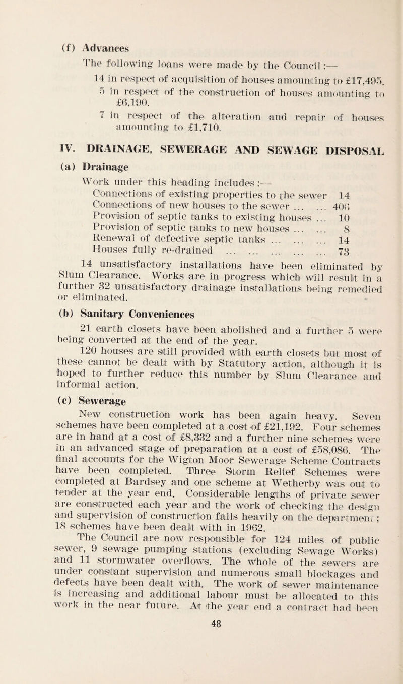 (f) Advances The fallowing loans were made by the Council:— 14 in respect of acquisition of houses amounting to £17,495. o in respect of the construction of houses amounting to £6,190. 7 in respect of the alteration and repair of houses amounting to £1,710. IV. DRAINAGE, SEWERAGE AND SEWAGE DISPOSAL (a) Drainage Work under this heading includes:— Connections of existing properties to the sewer 14 Connections of new houses to the sewer.406 Provision of septic tanks to existing houses ... 10 Provision of septic tanks to new houses. 8 Renewal of defective septic tanks. 14 Houses fully re-drained . 73 14 unsatisfactory installations have been eliminated by Slum Clearance. Works are in progress which will result in a further 32 unsatisfactory drainage installations being remedied or eliminated. (b) Sanitary Conveniences 21 earth closets have been abolished and a further 5 were being converted at the end of the year. 120 houses are still provided with earth closets but most of these cannot be dealt with by Statutory action, although it is hoped to further reduce this number by Slum Clearance and informal action. (c) Sewerage New construction work has been again heavy. Seven schemes have been completed at a cost of £21,192. Four schemes are in hand at a cost of £8,332 and a further nine schemes were in an advanced stage of preparation at a cost of £58,086. The final accounts for the Wigton Moor Sewerage Scheme Contracts have been completed. Three Storm Relief Schemes were completed at Bardsey and one scheme at WTetherby was out to tender at the year end. Considerable lengths of private sewer are constructed each year and the work of checking the design and supervision of construction falls heavily on the department ; 18 schemes have been dealt with in 1962. The Council are now responsible for 124 miles of public sewer, 9 sewage pumping stations (excluding Sewage Works) and 11 stormwater overflows. The Whole of the sewers are under constant supervision and numerous small blockages and defects have been dealt with. The work of sewer maintenance is increasing and additional labour must be allocated to this work in the near future. At the year end a contract had been