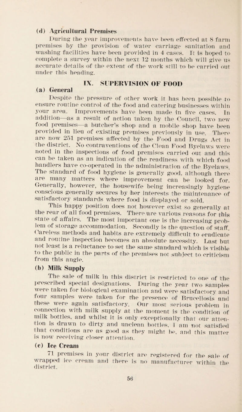 (<I) Agricultural Premises During the year improvements have been effected at 8 farm premises by the provision of water carriage sanitation and washing facilities have been provided in 4 cases. It is hoped to complete a survey within the next 12 months which will give us accurate details of the extent of the work still to be carried out under this heading. IX. SUPERVISION OF FOOD (a) General Despite the pressure of other work it has been possible to ensure routine control of the food and catering businesses within your area. Improvements have been made in five cases. In addition—as a result of action taken by the Council, two new food premises—a butcher’s shop and a mobile shop have been provided in lieu of existing premises previously in use. There are now 251 premises affected by the Food and Drugs Act in the district. No contraventions of the Clean Food Byelaws were noted in the inspections of food premises carried out and this can be taken as an indication of the readiness with which food handlers have co-operated in the administration of the Byelaws. The standard of food hygiene is generally good, although there are many matters where improvement can be looked for. Generally, however, the housewife being increasingly hygiene conscious generally secures by her interests the maintenance of satisfactory standard^ where food is displayed or sold. This happy position does not however exist so generally at the rear of all food premises. There are various reasons for this state of affairs. The most important one is the increasing prob¬ lem of storage accommodation. Secondly is the question of staff. Careless methods and habits are extremely difficult to eradicate and routine inspection becomes an absolute necessity. Last but not least is a reluctance to set the same standard which is visible to the public in the parts of the premises not subject to criticism from this angle. (b) Milk Supply The sale of milk In this district is restricted to one of the prescribed special designations. During the year two samples were taken for biological examination and were satisfactory and four samples were taken for the presence of Brucellosis and these were again satisfactory. Our most serious problem in connection with milk supply at the moment is the condition of milk bottles, and whilst it is only exceptionally that our atten¬ tion is drawn to dirty and unclean bottles, 1 am not satisfied that conditions are as good as they might be, and this matter is now receiving closer attention. (c) Ice Cream 71 premises in your district are registered for the sale of wrapped ice cream and there is no manufacturer within the district.