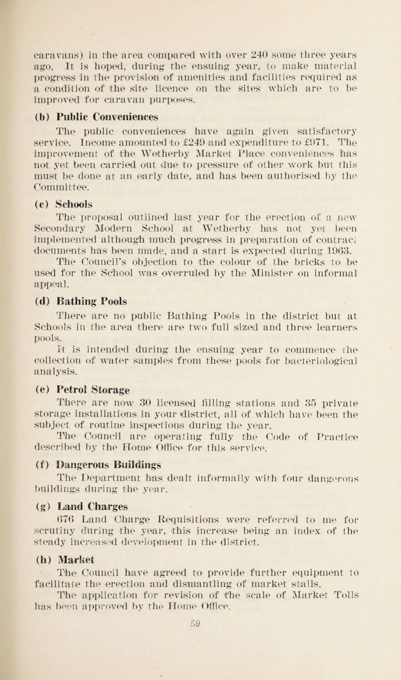 caravans) in the area compared with over 240 some three years ago. It is hoped, during the ensuing year, to make material progress in the provision of amenities and facilities required as a condition of the site licence on the sites which are to be improved for caravan purposes. (b) Public Conveniences The public conveniences have again given satisfactory service. Income amounted to £249 and expenditure to £971. The improvement of the Wetherby Market Place conveniences has not yet been carried out due to pressure of other work but this must be done at an early date, and has been authorised by the Committee. (c) Schools The proposal outlined last year for the erection of a new Secondary Modern School at Wetherby has not yet been implemented although much progress in preparation of contract documents has been made, and a start is expected during 1963. The Council’s objection to the colour of the bricks to be used for the School was overruled by the Minister on informal appeal. (d) Bathing Pools There are no public Bathing Pools in the district but at Schools in the area there are two full sized and three learners pools. It is intended during the ensuing year to commence the collection of water samples from these pools for bacteriological analysis. (e) Petrol Storage There are now 30 licensed tilling stations and 35 private storage installations in your district, all of which have been the subject of routine inspections during the year. The Council are operating fully the Code of Practice described by the Home Office for this service. (f) Dangerous Buildings The Department has dealt informally with four dangerous buildings during the year. (g) Land Charges 676 Land Charge Requisitions were referred to me for scrutiny during the year, this increase being an index of the steady increased development in the district. (h) Market The Council have agreed to provide further equipment to facilitate the erection and dismantling of market stalls. The application for revision of the scale of Market Tolls has been approved by the Home Office. u9