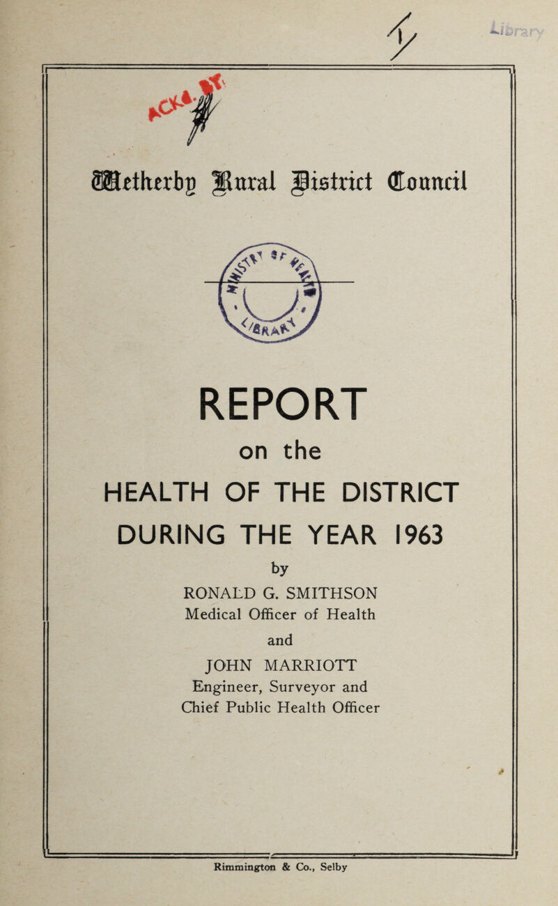 REPORT on the HEALTH OF THE DISTRICT DURING THE YEAR 1963 by RONALD G. SMITHSON I Medical Officer of Health and JOHN MARRIOTT Engineer, Surveyor and Chief Public Health Officer Rimmington & Co., Selby
