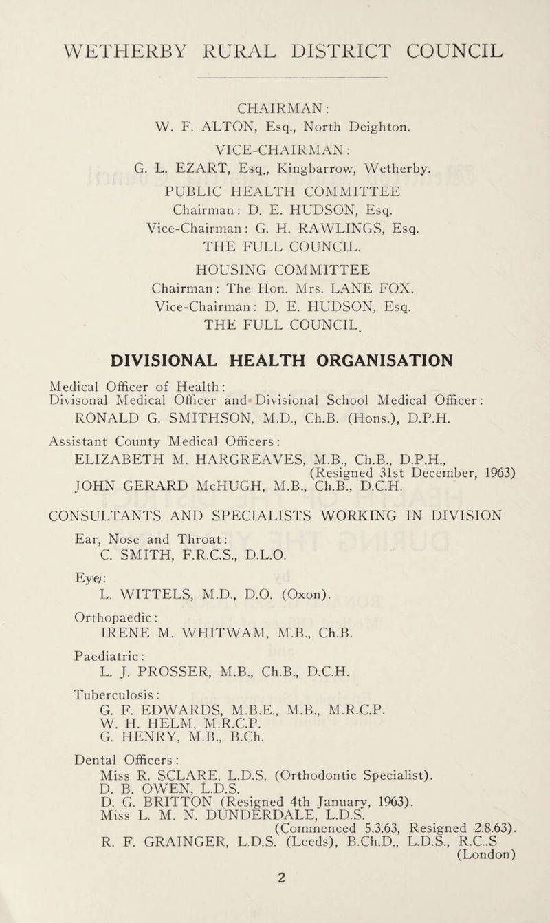 CHAIRMAN: W. F. ALTON, Esq., North Deighton. VICE-CHAIRMAN: G. L. EZART, Esq., Kingbarrow, Wetherby. PUBLIC HEALTH COMMITTEE Chairman : D. E. HUDSON, Esq. Vice-Chairman: G. H. RAWLINGS, Esq. THE FULL COUNCIL. HOUSING COMMITTEE Chairman: The Hon. Mrs. LANE FOX. Vice-Chairman: D. E. HUDSON, Esq. THE FULL COUNCIL. DIVISIONAL HEALTH ORGANISATION Medical Officer of Health: Divisonal Medical Officer and Divisional School Medical Officer: RONALD G. SMITHSON, M.D., Ch.B. (Hons.), D.P.H. Assistant County Medical Officers: ELIZABETH M. HARGREAVES, M.B., Ch.B., D.P.H., (Resigned 31st December, 1963) JOHN GERARD McHUGH, M.B., Ch.B., D.C.H. CONSULTANTS AND SPECIALISTS WORKING IN DIVISION Ear, Nose and Throat: C. SMITH, F.R.C.S., D.L.O. Eyq: L. WITTELS, M.D., D.O. (Oxon). Orthopaedic: IRENE M. WHITWAM, M.B., Ch.B. Paediatric: L. J. PROSSER, VLB., Ch.B., D.C.H. Tuberculosis: G. F. EDWARDS, M.B.E., M.B., M.R.C.P. W. H. HELM, M.R.C.P. G. HENRY, M.B., B.Ch. Dental Officers : Miss R. SCLARE, L.D.S. (Orthodontic Specialist). D. B. OWEN, L.D.S. D. G. BRITTON (Resigned 4th January, 1963). Miss L. M. N. DUNDERDALE, L.D.S. (Commenced 5.3.63, Resigned 2.8.63). R. F. GRAINGER, L.D.S. (Leeds), B.Ch.D., L.D.S., R.C..S (London)