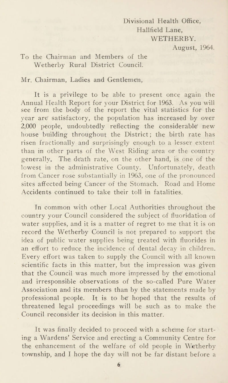 Hallfield Lane, WETHERBY. August, 1964. To the Chairman and Members of the Wetherby Rural District Council. Mr. Chairman, Ladies and Gentlemen, It is a privilege to be able to present once again the Annual Health Report for your District for 1963. As you will see from the body of the report the vital statistics for the year are' satisfactory, the population has increased by over 2,000 people, undoubtedly reflecting the considerable' new house building throughout the District; the birth rate has risen fractionally and surprisingly enough to a lesser extent than in other parts of the West Riding area or the country generally. The; de'ath rate, on the other hand, is one of the lowest in the administrative County. Unfortunately, death from Cancer rose substantially in 1963, one of the pronounced sites affected being Cancer of the Stomach. Road and Home Accidents continued to take their toll in fatalities. In common with other Local Authorities throughout the country your Council considered the subject of fluoridation of water supplies, and it is a matter of regret to me that it is on record the Wetherby Council is not prepared to support the idea of public water supplies being treated with fluorides in an effort to reduce the incidence of dental decay in children. Every effort was taken to supply the Council with all known scientific facts in this matter, but the impression was given that the Council was much more impressed by the' emotional and irresponsible observations of the so-called Pure Water Association and its members than by the statements made by professional people. It is to be' hoped that the results of threatened legal proceedings will be such as to make the Council reconsider its decision in this matter. It was finally decided to proceed with a sche'me for start¬ ing a Wardens’ Service and erecting a Community Centre for the enhancement of the welfare of old people in Wetherby township, and I hope the day will not be far distant before a