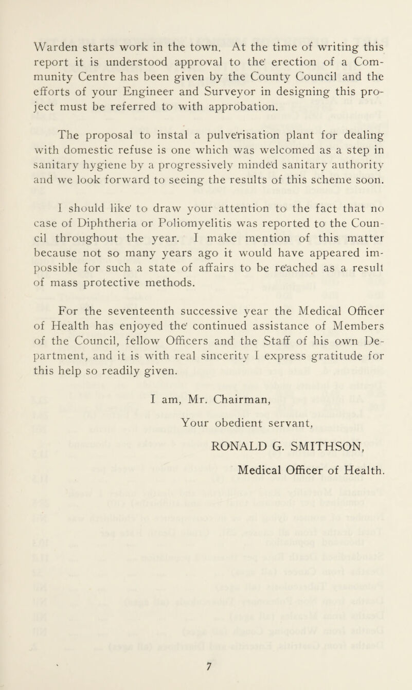 Warden starts work in the town. At the time of writing this report it is understood approval to the' erection of a Com¬ munity Centre has been given by the County Council and the efforts of your Engineer and Surveyor in designing this pro¬ ject must be referred to with approbation. The proposal to instal a pulverisation plant for dealing with domestic refuse is one which was welcomed as a step in sanitary hygiene by a progressively minded sanitary authority and we look forward to seeing the results of this scheme soon. I should like’ to draw your attention tO' the fact that no case of Diphtheria or Poliomyelitis was reported to the Coun¬ cil throughout the year. I make mention of this matter because not so many years ago it would have appeared im¬ possible for such a state of affairs to be re'ached as a result of mass protective methods. For the seventeenth successive year the Medical Officer of Health has enjoyed the' continued assistance of Members of the Council, fellow Officers and the Staff of his own De¬ partment, and it is with real sincerity I express gratitude for this help so readily given. I am, Mr. Chairman, Your obedient servant, RONALD G. SMITHSON, Medical Officer of Health.