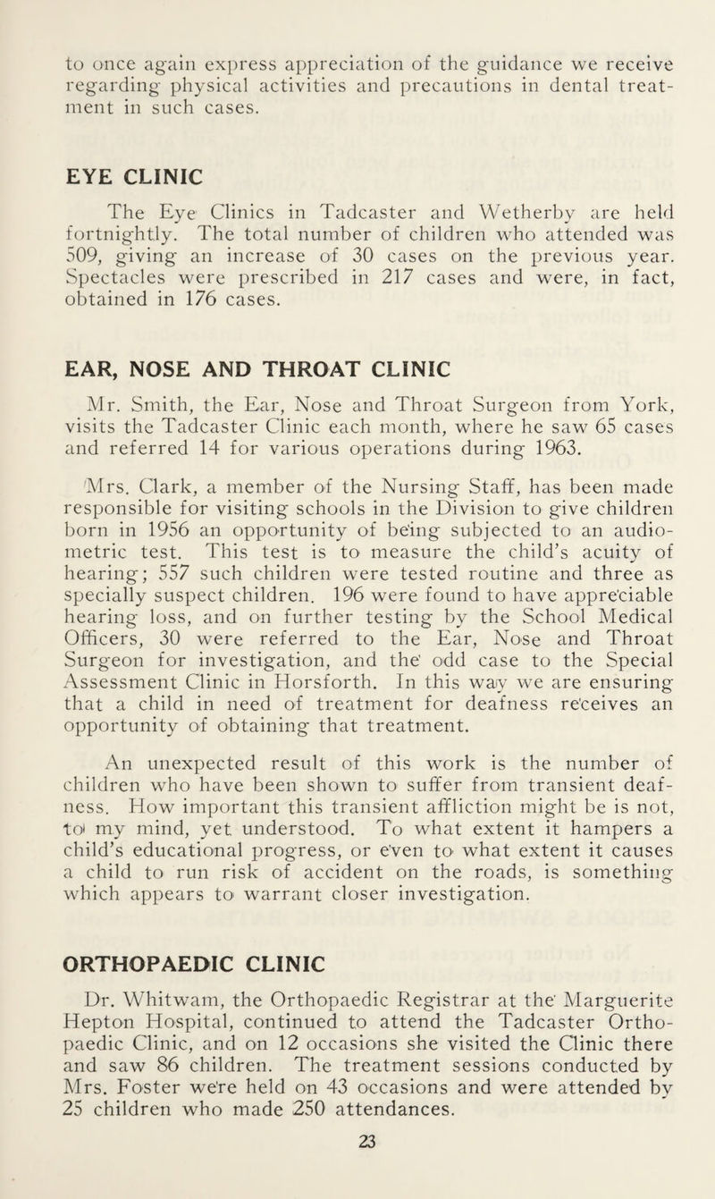 to once again express appreciation of the guidance we receive regarding physical activities and precautions in dental treat¬ ment in such cases. EYE CLINIC The Eye Clinics in Tadcaster and Wetherby are held fortnightly. The total number of children who attended was 509, giving' an increase of 30 cases on the previous year. Spectacles were prescribed in 217 cases and were, in fact, obtained in 176 cases. EAR, NOSE AND THROAT CLINIC Mr. Smith, the Ear, Nose and Throat Surgeon from York, visits the Tadcaster Clinic each month, where he saw 65 cases and referred 14 for various operations during 1963. Mrs. Clark, a member of the Nursing Staff, has been made responsible for visiting' schools in the Division to give children born in 1956 an opportunity of being subjected to an audio¬ metric test. This test is to' measure the child’s acuity of hearing; 557 such children were tested routine and three as specially suspect children. 196 were found to have appreciable hearing loss, and on further testing by the School Medical Officers, 30 were referred to the Ear, Nose and Throat Surgeon for investigation, and the' odd case to the Special Assessment Clinic in Horsforth. In this way we are ensuring that a child in need of treatment for deafness receives an opportunity of obtaining that treatment. An unexpected result of this work is the number of children who have been shown to suffer from transient deaf¬ ness. How important this transient affliction might be is not, to* my mind, yet understood. To what extent it hampers a child’s educational progress, or e'ven to what extent it causes a child to run risk of accident on the roads, is something which appears to warrant closer investigation. ORTHOPAEDIC CLINIC Dr. Whitwam, the Orthopaedic Registrar at the' Marguerite Hepton Hospital, continued to attend the Tadcaster Ortho¬ paedic Clinic, and on 12 occasions she visited the Clinic there and saw 86 children. The treatment sessions conducted by Mrs. Foster we’re held on 43 occasions and were attended by 25 children who made 250 attendances.