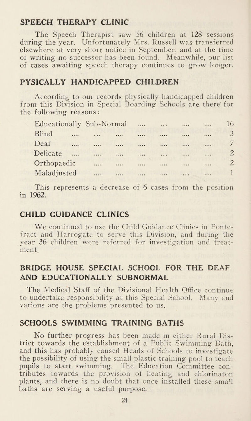 SPEECH THERAPY CLINIC The Speech Therapist saw 56 children at 128 sessions during the year. Unfortunately Mrs. Russell was transferred elsewhere at very short notice in September, and at the time of writing no successor has been found. Meanwhile, our list of case's awaiting speech therapy continues to grow longer. PYSICALLY HANDICAPPED CHILDREN According to our records physically handicapped children from this Division in Special Boarding Schools are there' for the following reasons: Educationally Sub-Normal .... ... .... .... 16 Blind .... ... .... .... .... .... .... 3 DeM 7 Delicate .... .... .... .... ... .... .... 2 Orthopaedic .... .... .... .... .... .... 2 Maladjusted .... .... .... .... ... .... 1 This represents a decrease of 6 cases from the position in 1962. CHILD GUIDANCE CLINICS We continued to use the Child Guidance' Clinics in Ponte¬ fract and Harrogate to serve this Division, and during the year 36 children were referred for investigation and treat¬ ment. BRIDGE HOUSE SPECIAL SCHOOL FOR THE DEAF AND EDUCATIONALLY SUBNORMAL The Medical Staff of the Divisional Health Office continue to undertake responsibility at this Special School. Many and various are the problems presented to us. SCHOOLS SWIMMING TRAINING BATHS No further progress has been made in either Rural Dis¬ trict towards the establishment of a Public Swimming Bath, and this has probably caused Heads of Schools to investigate the possibility of using the small plastic training pool to teach pupils to start swimming. The Education Committee con¬ tributes towards the provision of heating and chlorinaton plants, and there is no doubt that once installed these small baths are serving a useful purpose.