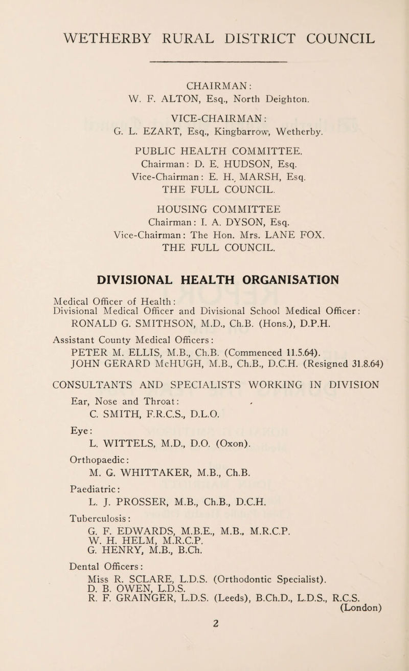 CHAIRMAN: W. F. ALTON, Esq., North Deighton. VICE-CHAIRMAN: G. L. EZART, Esq., Kingbarrow, Wetherby. PUBLIC HEALTH COMMITTEE. Chairman: D. E. HUDSON, Esq. Vice-Chairman: E. H., MARSH, Esq. THE FULL COUNCIL. HOUSING COMMITTEE Chairman: I. A. DYSON, Esq. Vice-Chairman: The Hon. Mrs. LANE FOX. THE FULL COUNCIL. DIVISIONAL HEALTH ORGANISATION Medical Officer of Health: Divisional Medical Officer and Divisional School Medical Officer: RONALD G. SMITHSON, M.D., Ch.B. (Hons.), D.P.H. Assistant County Medical Officers: PETER M. ELLIS, M.B, Ch.B. (Commenced 11.5.64). JOHN GERARD McHUGH, M.B, Ch.B, D.C'.H. (Resigned 31.8.64) CONSULTANTS AND SPECIALISTS WORKING IN DIVISION Ear, Nose and Throat: C. SMITH, F.R.C.S, D.L.O. Eye: L. WITTELS, M.D, D.O. (Oxon). Orthopaedic: M. G. WHITTAKER, M.B, Ch.B. Paediatric: L. J. PROSSER, M.B, Ch.B, D.C.H. Tuberculosis: G. F. EDWARDS, M.B.E, M.B, M.R.C.P. W. H. HELM, M.R.C.P. G. HENRY, M.B, B.C'h. Dental Officers: Miss R. SCLARE, L.D.S. (Orthodontic Specialist). D. B. OWEN, L.D.S. R. F. GRAINGER, L.D.S. (Leeds), B.Ch.D, L.D.S, R.C.S. (London)