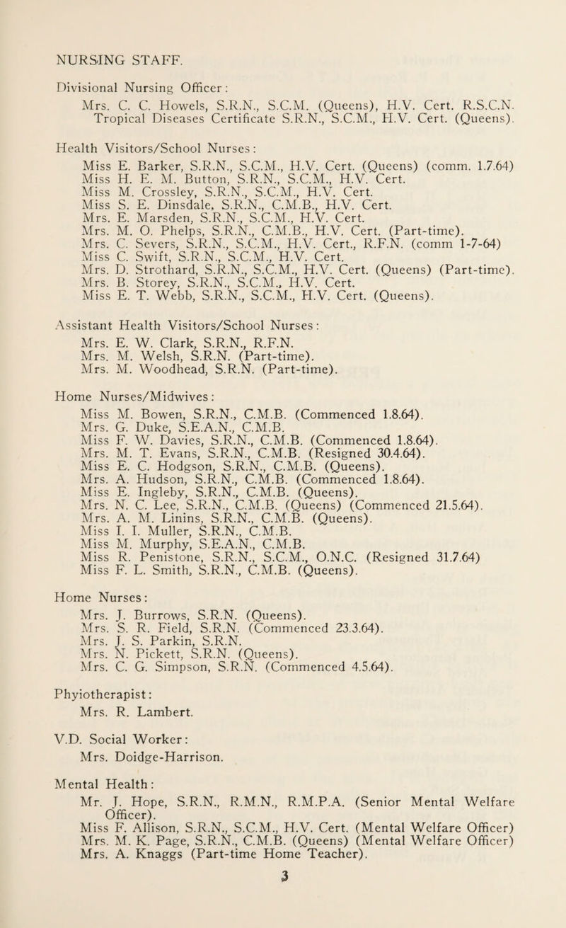 NURSING STAFF. Divisional Nursing Officer : Mrs. C. C. Howels, S.R.N, S.C.M. (Queens), H.V. Cert. R.S.C.N. Tropical Diseases Certificate S.R.N., S.C.M., H.V. Cert. (Queens). Health Visitors/School Nurses: Miss E. Barker, S.R.N., S.C.M., H.V. Cert. (Queens) (comm. 1.7.64) Miss H. E. M. Button, S.R.N., S.C.M., H.V. Cert. ' Miss M. Crossley, S.R.N, S.C.M, H.V. Cert. Miss S. E. Dinsdale, S.R.N, C.M.B, H.V. Cert. Mrs. E. Marsden, S.R.N, S.C.M, H.V. Cert. Mrs. M. O. Phelps, S.R.N, C.M.B, H.V. Cert. (Part-time). Mrs. C. Severs, S.R.N, S.C.M, H.V. Cert, R.F.N. (comm 1-7-64) Miss C. Swift, S.R.N, S.C.M, H.V. Cert. Mrs. D. Strothard, S.R.N, S.C.M, H.V. Cert. (Queens) (Part-time). Mrs. B. Storey, S.R.N, S.C.M, H.V. Cert. Miss E. T. Webb, S.R.N, S.C.M, H.V. Cert. (Queens). Assistant Health Visitors/School Nurses : Mrs. E. W. Clark, S.R.N, R.F.N. Mrs. M. Welsh, S.R.N. (Part-time). Mrs. M. Woodhead, S.R.N. (Part-time). Home Nurses/Midwives : Miss M. Bowen, S.R.N, C.M.B. (Commenced 1.8.64). Mrs. G. Duke, S.E.A.N, C.M.B. Miss F. W. Davies, S.R.N, C.M.B. (Commenced 1.8.64). Mrs. M. T. Evans, S.R.N, C.M.B. (Resigned 30.4.64). Miss E. C. Hodgson, S.R.N, C.M.B. (Queens). Mrs. A. Hudson, S.R.N, C.M.B. (Commenced 1.8.64). Miss E. Ingleby, S.R.N, C.M.B. (Queens). Mrs. N. C. Lee, S.R.N, C.M.B. (Queens) (Commenced 21.5.64). Mrs. A. M. Linins, S.R.N, C.M.B. (Queens). Miss I. I. Muller, S.R.N, C.M.B. Miss M. Murphy, S.E.A.N, C.M.B. Miss R. Penistone, S.R.N, S.C.M, O.N.C. (Resigned 31.7.64) Miss F. L. Smith, S.R.N, C.M.B. (Queens). Home Nurses: Mrs. J. Burrows, S.R.N. (Queens). Mrs. S. R. Field, S.R.N. (Commenced 23.3.64). Airs. J. S. Parkin, S.R.N. Airs. N. Pickett, S.R.N. (Queens). Airs. C. G. Simpson, S.R.N. (Commenced 4.5.64). Phyiotherapist: Mrs. R. Lambert. V.D. Social Worker: Mrs. Doidge-Harrison. Alental Health: Mr. J. Hope, S.R.N, R.M.N, R.AI.P.A. (Senior Mental Welfare Officer). Miss F. Allison, S.R.N, S.C.M, H.V. Cert. (Mental Welfare Officer) Mrs. M. K. Page, S.R.N., C.AI.B. (Queens) (Mental Welfare Officer) Mrs. A. Knaggs (Part-time Home Teacher).