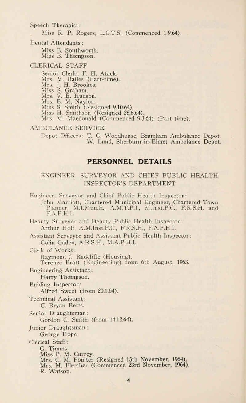 Speech Therapist: Miss R. P. Rogers, L.C.T.S. (Commenced 1.9.64). Dental Attendants: Miss B. Southworth. Miss B. Thompson. CLERICAL STAFF Senior Clerk: F. H. Atack. Mrs. M. Bailes (Part-time). Mrs. J. H. Brookes. Miss S. Graham. Mrs. V. E. Hudson. Mrs. E. M. Naylor. Miss S. Smith (Resigned 9.10.64). Miss H. Smithson (Resigned 28.8.64). Mrs. M. Macdonald (Commenced 9.3.64) (Part-time). AMBULANCE SERVICE. Depot Officers : T. G. Woodhouse, Bramham Ambulance Depot. W. Lund, Sherburn-in-Elmet Ambulance Depot. PERSONNEL DETAILS ENGINEER, SURVEYOR AND CHIEF PUBLIC HEALTH INSPECTOR’S DEPARTMENT Engineer, Surveyor and Chief Public Health Inspector: John Marriott, Chartered Municipal Engineer, Chartered Town Planner, M.I.Mun.E., A.M.T.P.I., M.Inst.P.C'., F.R.S.H. and F.A.P.H.I. Deputy Surveyor and Deputy Public Health Inspector: Arthur Holt, A.M.Inst.P.C., F.R.S.H., F.A.P.H.I. Assistant Surveyor and Assistant Public Health Inspector: Golin Gaden, A.R.S.H., M.A.P.H.I. Clerk of Works: Raymond C. Radcliffe (Housing). Terence Pratt (Engineering) from 6th August, 1963. Engineering Assistant: Harry Thompson. Buiding Inspector: Alfred Sweet (from 20.1.64). Technical Assistant: C. Bryan Betts. Senior Draughtsman : Gordon C. Smith (from 14.12.64). Junior Draughtsman: George Hope. Clerical Staff: G. Timms. Miss P. M. Currey. Mrs. C. M. Poulter (Resigned 13th November, 1964). Mrs. M. Fletcher (Commenced 23rd November, 1964). R. Watson.