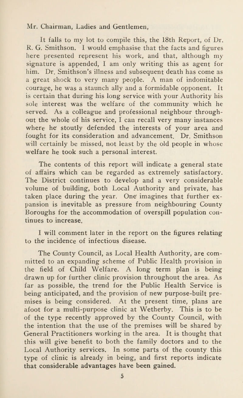 Mr. Chairman, Ladies and Gentlemen, It falls to my lot to compile this, the 18th Report, of Dr. R. G. Smithson. I would emphasise that the facts and figures here presented represent his work, and that, although my signature is appended, I am only writing this as agent for him. Dr. Smithson’s illness and subsequent death has come as a great shock to very many people. A man of indomitable courage, he was a staunch ally and a formidable opponent. It is certain that during his long service with your Authority his sole interest was the welfare of the' community which he served. As a colleague and professional neighbour through¬ out the whole of his service, I can recall very many instances where he' stoutly defended the interests of your area and fought for its consideration and advancement. Dr. Smithson will certainly be missed, not least by the old people in whose welfare he took such a personal interest. The contents of this report will indicate a general state of affairs which can be regarded as extremely satisfactory. The District continues to develop and a very considerable volume of building, both Local Authority and private, has taken place during the year. One’ imagines that further ex¬ pansion is inevitable as pressure from neighbouring County Boroughs for the accommodation of overspill population con¬ tinues to increase. I will comment later in the report on the figures relating to the' incidence of infectious disease. The County Council, as Local Health Authority, are com¬ mitted to an expanding scheme of Public Health provision in the field of Child Welfare. A long term plan is being drawn up for further clinic provision throughout the area. As far as possible, the trend for the' Public Health Service is being anticipated, and the provision of new purpose-built pre¬ mises is being considered. At the present time, plans are afoot for a multi-purpose clinic at Wetherby. This is to be of the type recently approved by the County Council, with the intention that the use of the premises will be shared by General Practitioners working in the area. It is thought that this will give benefit to both the family doctors and to the Local Authority services. In some parts of the county this type of clinic is already in being, and first reports indicate that considerable advantages have been gained.