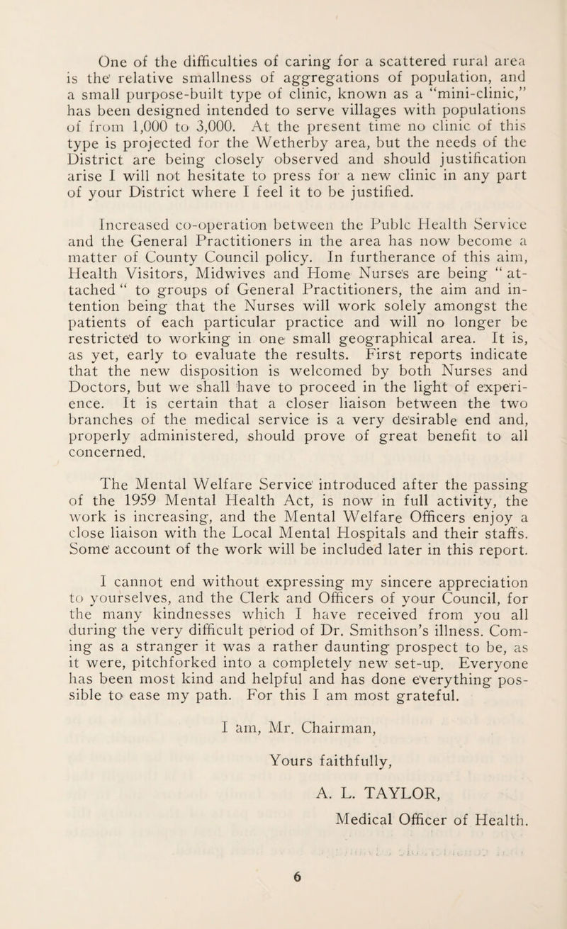 One of the difficulties of caring for a scattered rural area is the' relative smallness of aggregations of population, and a small purpose-built type of clinic, known as a “mini-clinic,” has been designed intended to serve villages with populations of from 1,000 to 3,000. At the present time no clinic of this type is projected for the Wetherby area, but the needs of the District are being closely observed and should justification arise I will not hesitate to press for a new clinic in any part of your District where I feel it to be justified. Increased co-operation between the Pubic Health Service and the General Practitioners in the area has now become a matter of County Council policy. In furtherance of this aim, Health Visitors, Midwives and Home Nurse's are being “ at¬ tached “ to groups of General Practitioners, the aim and in¬ tention being that the Nurses will work solely amongst the patients of each particular practice and will no longer be restricted to working in one small geographical area. It is, as yet, early to evaluate the results. First reports indicate that the new disposition is welcomed by both Nurses and Doctors, but we shall have to proceed in the light of experi¬ ence. It is certain that a closer liaison between the two branches of the medical service is a very desirable end and, properly administered, should prove of great benefit to all concerned. The Mental Welfare Service introduced after the passing of the 1959 Mental Health Act, is now in full activity, the work is increasing, and the Mental Welfare Officers enjoy a close liaison with the Local Mental Hospitals and their staffs. Some’ account of the work will be included later in this report. I cannot end without expressing my sincere appreciation to yourselves, and the Clerk and Officers of your Council, for the many kindnesses which I have received from you all during the very difficult period of Dr. Smithson’s illness. Com¬ ing as a stranger it was a rather daunting prospect to be, as it were, pitchforked into a completely new set-up. Everyone has been most kind and helpful and has done everything pos¬ sible to ease my path. For this I am most grateful. I am, Mr. Chairman, Yours faithfully, A. L. TAYLOR, Medical Officer of Health.