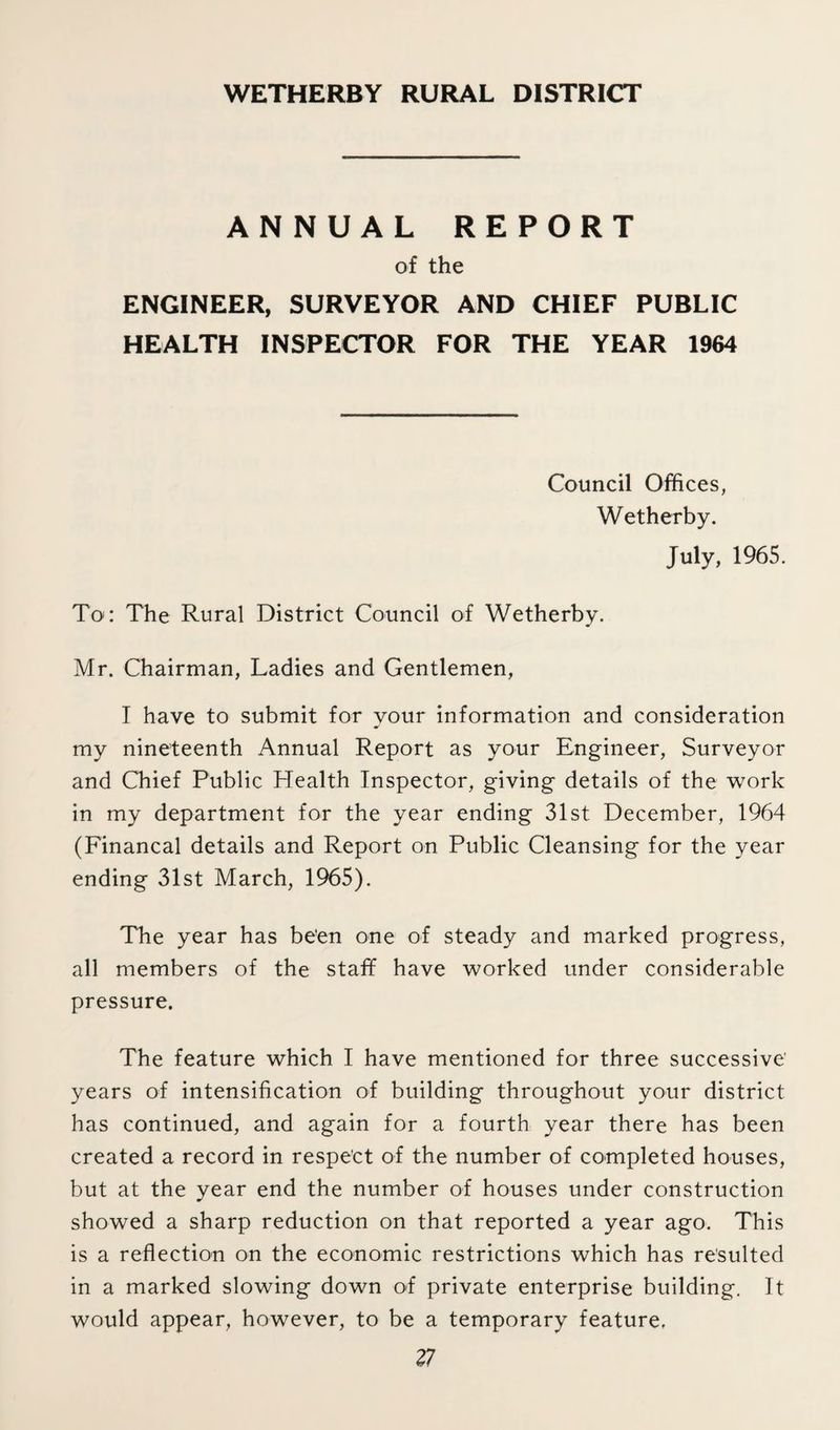 WETHERBY RURAL DISTRICT ANNUAL REPORT of the ENGINEER, SURVEYOR AND CHIEF PUBLIC HEALTH INSPECTOR FOR THE YEAR 1964 Council Offices, Wetherby. July, 1965. To: The Rural District Council of Wetherby. Mr. Chairman, Ladies and Gentlemen, I have to submit for your information and consideration my nineteenth Annual Report as your Engineer, Surveyor and Chief Public Health Inspector, giving details of the work in my department for the year ending 31st December, 1964 (Financal details and Report on Public Cleansing for the year ending 31st March, 1965). The year has been one of steady and marked progress, all members of the staff have worked under considerable pressure. The feature which I have mentioned for three successive years of intensification of building throughout your district has continued, and again for a fourth year there has been created a record in respect of the number of completed houses, but at the year end the number of houses under construction showed a sharp reduction on that reported a year ago. This is a reflection on the economic restrictions which has resulted in a marked slowing down of private enterprise building. It would appear, however, to be a temporary feature. 11