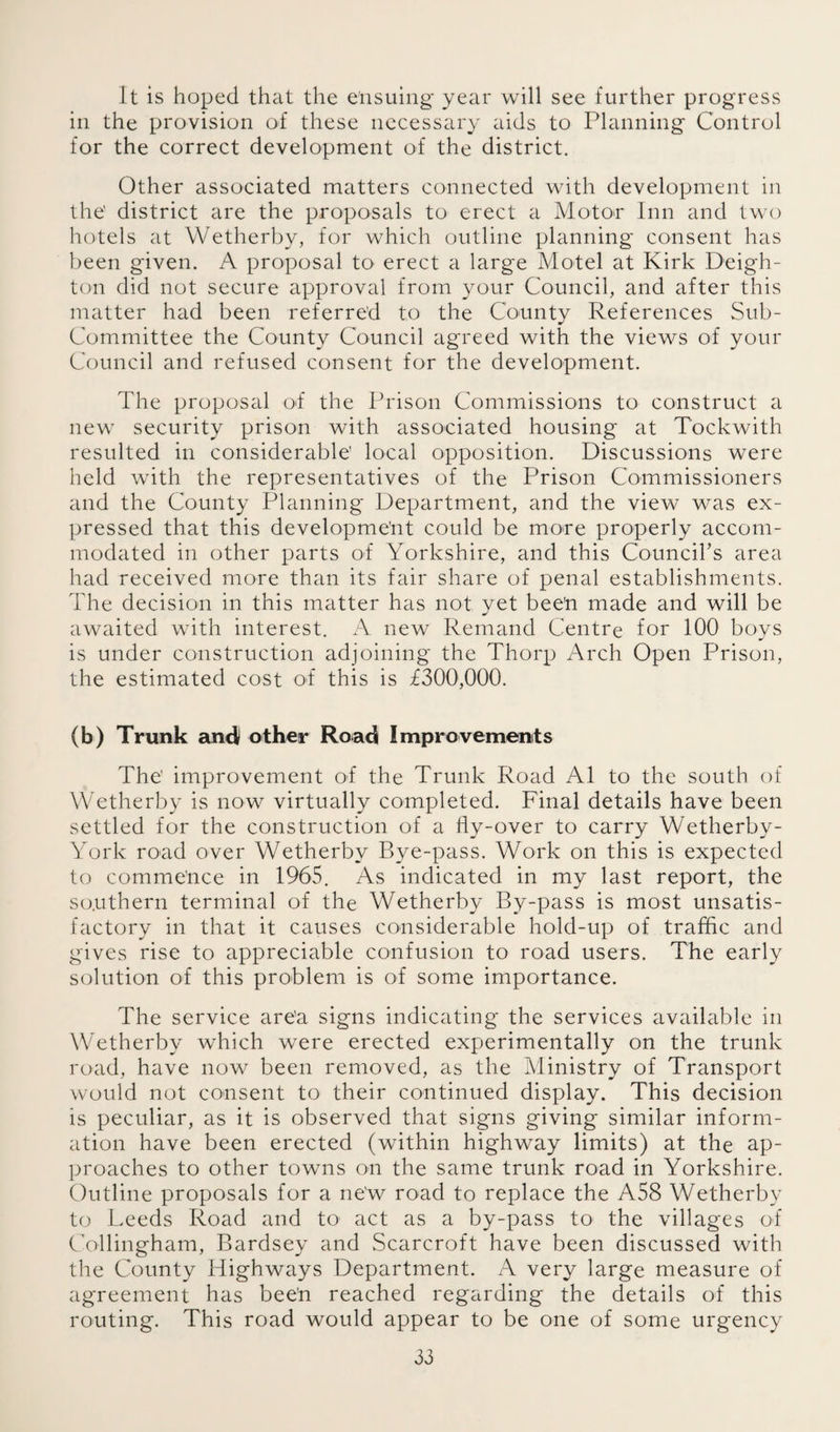 It is hoped that the ensuing year will see further progress in the provision of these necessary aids to Planning Control for the correct development of the district. Other associated matters connected with development in the' district are the proposals to erect a Motor Inn and two hotels at Wetherby, for which outline planning consent has been given. A proposal to erect a large Motel at Kirk Deigh- ton did not secure approval from your Council, and after this matter had been referred to the County References Sub- Committee the County Council agreed with the views of your Council and refused consent for the development. The proposal of the Prison Commissions to construct a new security prison with associated housing at Tockwith resulted in considerable’ local opposition. Discussions were held with the representatives of the Prison Commissioners and the County Planning Department, and the view was ex¬ pressed that this development could be more properly accom¬ modated in other parts of Yorkshire, and this Councirs area had received more than its fair share of penal establishments. The decision in this matter has not yet bee’n made and will be awaited with interest. A new Remand Centre for 100 boys is under construction adjoining the Thorp Arch Open Prison, the estimated cost of this is £300,000. (b) Trunk and other Road Improvements The' improvement of the Trunk Road A1 to the south of Wetherby is now virtually completed. Final details have been settled for the construction of a fly-over to carry Wetherby- York road over Wetherby Bye-pass. Work on this is expected to commence in 1965. As indicated in my last report, the southern terminal of the Wetherby By-pass is most unsatis¬ factory in that it causes considerable hold-up of traffic and gives rise to appreciable confusion to road users. The early solution of this problem is of some importance. The service area signs indicating the services available in Wetherby which were erected experimentally on the trunk road, have now been removed, as the Ministry of Transport would not consent to their continued display. This decision is peculiar, as it is observed that signs giving similar inform¬ ation have been erected (within highway limits) at the ap¬ proaches to other towns on the same trunk road in Yorkshire. Outline proposals for a new road to replace the A58 Wetherby to Leeds Road and to act as a by-pass to the villages of Collingham, Bardsey and Scarcroft have been discussed with the County Highways Department. A very large measure of agreement has been reached regarding the details of this routing. This road would appear to be one of some urgency