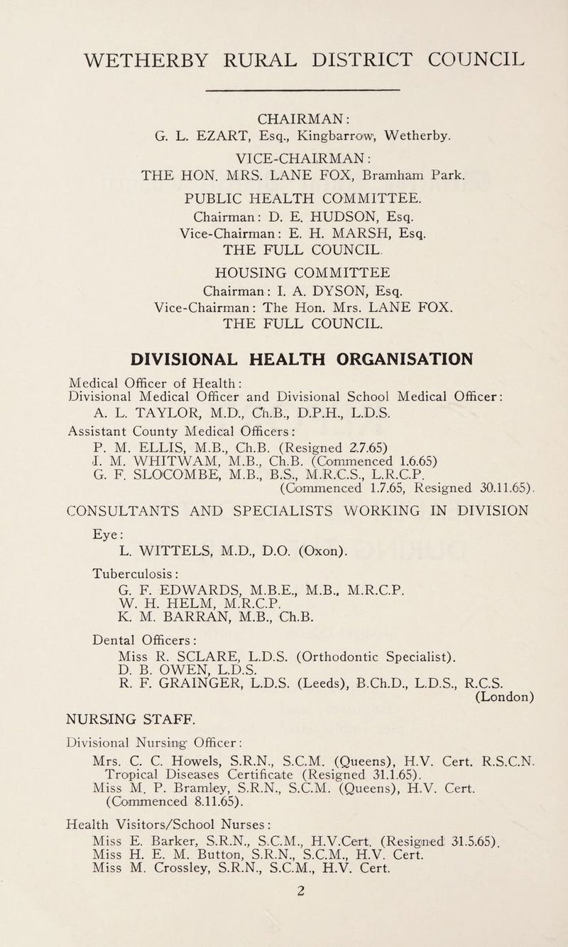 CHAIRMAN: G. L. EZART, Esq., Kingbarrow, Wetherby. VICE-CHAIRMAN: THE HON. MRS. LANE FOX, Bramham Park. PUBLIC HEALTH COMMITTEE. Chairman: D. E. HUDSON, Esq. Vice-Chairman: E. H. MARSH, Esq. THE FULL COUNCIL HOUSING COMMITTEE Chairman : I. A. DYSON, Esq. Vice-Chairman: The Hon. Mrs. LANE FOX. THE FULL COUNCIL. DIVISIONAL HEALTH ORGANISATION Medical Officer of Health: Divisional Medical Officer and Divisional School Medical Officer: A. L. TAYLOR, M.D., Ch.B., D.P.H., L.D.S. Assistant County Medical Officers: P. M. ELLIS, M.B., Ch.B. (Resigned 2.7.65) I. M. WHITWAM, M.B., Ch.B. (Commenced 1.6.65) G. F. SLOCOMBE, M.B., B.S., M.R.C.S, L.R.C.P. (Commenced 1.7.65, Resigned 30.11.65). CONSULTANTS AND SPECIALISTS WORKING IN DIVISION Eye: L. WITTELS, M.D., D.O. (Oxon). Tuberculosis: G. F. EDWARDS, M.B.E., M.B.. M.R.C.P. W. H. HELM, M.R.C.P. K. M. BARRAN, M.B., Ch.B. Dental Officers: Miss R. SCLARE, L.D.S. (Orthodontic Specialist). D. B. OWEN, L.D.S. R. F. GRAINGER, L.D.S. (Leeds), B.Ch.D., L.D.S., R.C.S. (London) NURS-ING STAFF. Divisional Nursing Officer: Mrs. C. C. Howels, S.R.N., S.C.M. (Queens), H.V. Cert. R.S.C.N. Tropical Diseases Certificate (Resigned 31.1.65). Miss M. P. Bramley, S.R.N., S.C.M. (Queens), H.V. Cert. (Commenced 8.11.65). Health Visitors/School Nurses: Miss E. Barker, S.R.N., S.C.M., H.V.Cert. (Resigned 31.5.65) Miss H. E. M. Button, S.R.N., S.C.M., H.V. Cert. Miss M. Crossley, S.R.N., S.C.M., H.V. Cert.