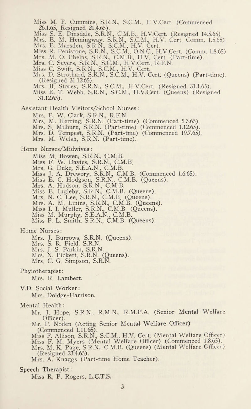 Miss M. F, Cummins, S.R.N., S.C.M., H.V.Cert. (Commenced 26.1.65, Resigned 21.4.65). Miss S. E. Dinsdale, S.R.N., C.M.B., H.V.Cert. (Resigned 14.5.65) Mrs. E. M. Hemingway, S.R.N., S.C.M., H.V. Cert. Comm. 1.5.65). Mrs. E. Marsden, S.R.N., S.C.M., H.V. Cert. Miss R. Penistone, S.R.N., S.C.M., O.N.G, H.V.Cert. (Comm. 1.8.65) Mrs. M. O. Phelps, S.R.N., C.M.B., H.V. Cert. (Part-time). Mrs. G Severs, S.R.N., S.C.M., HV.Cert., R.F.N. Miss C. Swift, S.R.N., S.C.M., H.V. Cert. Mrs. D. Strothard, S.R.N., S.C.M., H.V. Cert. (Queens) (Part-time). (Resigned 31.12.65). Mrs. B. Storey, S.R.N., S.C.M., H.V.Cert. (Resigned 31.1.65). Miss E. T. Webb, S.R.N., S.C.M., H.V.Cert. (Queens) (Resigned 31.12.65). Assistant Health Visitors/School Nurses: Mrs. E. W. Clark, S.R.N., R.F.N. Mrs. M. Herring, S.R.N. (Part-time) (Commenced 5.3.65). Mrs. S. Milburn, S.R.N. (Part-time) (Commenced 1.12.65). Mrs. D. Tempest, S.R.N. (Part-tme) (Commenced 19.7.65). Mrs. M. Welsh, S.R.N. (Part-time). Home Nurses/Midwives: Miss M. Bowen; S.R.N., C.M.B. Miss F. W. Davies, S.R.N., C.M.B. Mrs. G. Duke, S.E.A.N., C.M.B. Miss J. A. Drewery, S.R.N., C.M.B. (Commenced 1.6.65). Miss E. C. Hodgson, S.R.N., C.M.B. (Queens). Mrs. A. Hudson, S.R.N., C.M.B. Miss E. Ingleby, S.R.N., C.M.B. (Queens). Mrs. N. C. Lee; S.R.N., C.M.B. (Queens). Mrs. A. M. Linins, S.R.N., C.M.B. (Queens). Miss I. I. Muller, S.R.N., C.M.B. (Queens). Miss M. Murphy, S.E.A.N., C.M.B. Miss F. L. Smith, S.R.N., C.M.B. (Queens). Home Nurses: Mrs. J. Burrows, S.R.N. (Queens). Mrs. S. R. Field, S.R.N. Mrs. J. S. Parkin, S.R.N. Mrs. N. Pickett, S.R.N. (Queens). Mrs. C. G. Simpson, S.R.N. Phyiotherapist: Mrs. R. Lambert. V.D. Social Worker: Mrs. Doidge-Harrison. Mental Health: Mr. J. Hope, S.R.N., R.M.N., R.M.P.A. (Senior Mental Welfare Officer). Mr. P. Noden (Acting Senior Mental Welfare Officer) (Commenced 1.11.65). Miss F. Allison, S.R.N., S.C.M., H.V. Cert. (Mental Welfare Officer) Miss F. M. Myers (Mental Welfare Officer) (Commenced 1.8.65). Mrs. M. K. Page, S.R.N., C.M.B. (Queens) (Mental Welfare Officer) (Resigned 23.4.65). Mrs. A. Knaggs (Part-time Home Teacher). Speech Therapist: Miss R. P. Rogers, L.C.T.S.
