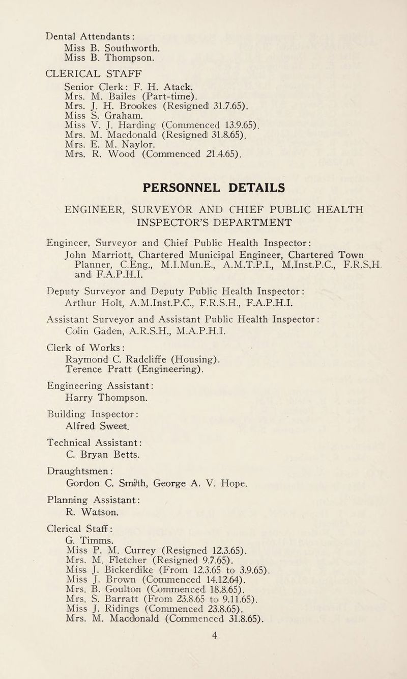 Dental Attendants: Miss B. Southworth. Miss B. Thompson. CLERICAL STAFF Senior Clerk: F. H. Atack. Mrs. M. Bailes (Part-time). Mrs. J. H. Brookes (Resigned 31.7.65). Miss S. Graham. Miss V. J. Harding (Commenced 13.9.65). Mrs. M. Macdonald (Resigned 31.8.65). Mrs. E. M. Naylor. Mrs. R. Wood (Commenced 21.4.65). PERSONNEL DETAILS ENGINEER, SURVEYOR AND CHIEF PUBLIC HEALTH INSPECTOR’S DEPARTMENT Engineer, Surveyor and Chief Public Health Inspector: John Marriott, Chartered Municipal Engineer, Chartered Town Planner, C.Eng., M.I.Mun.E., A.M.T.P.I., M.Inst.P.C., F.R.S.H. and F.A.P.H.I. Deputy Surveyor and Deputy Public Health Inspector: Arthur Holt, A.M.Inst.P.C., F.R.S.H., F.A.P.H.I. Assistant Surveyor and Assistant Public Health Inspector: Colin Gaden, A.R.S.H., M.A.P.H.I. Clerk of Works: Raymond C. Radcliffe (Housing). Terence Pratt (Engineering). Engineering Assistant: Harry Thompson. Building Inspector: Alfred Sweet. Technical Assistant: C. Bryan Betts. Draughtsmen: Gordon C. Smith, George A. V. Hope. Planning Assistant: R. Watson. Clerical Staff: G. Timms. Miss P. M. Currey (Resigned 12.3.65). Mrs. M. Fletcher (Resigned 9.7.65). Miss J. Bickerdike (From 12.3.65 to 3.9.65). Miss J. Brown (Commenced 14.12.64). Mrs. B. Goulton (Commenced 18.8.65). Mrs. S. Barratt (From 23.8.65 to 9.11.65). Miss J. Ridings (Commenced 23.8.65). Mrs. M. Macdonald (Commenced 31.8.65).
