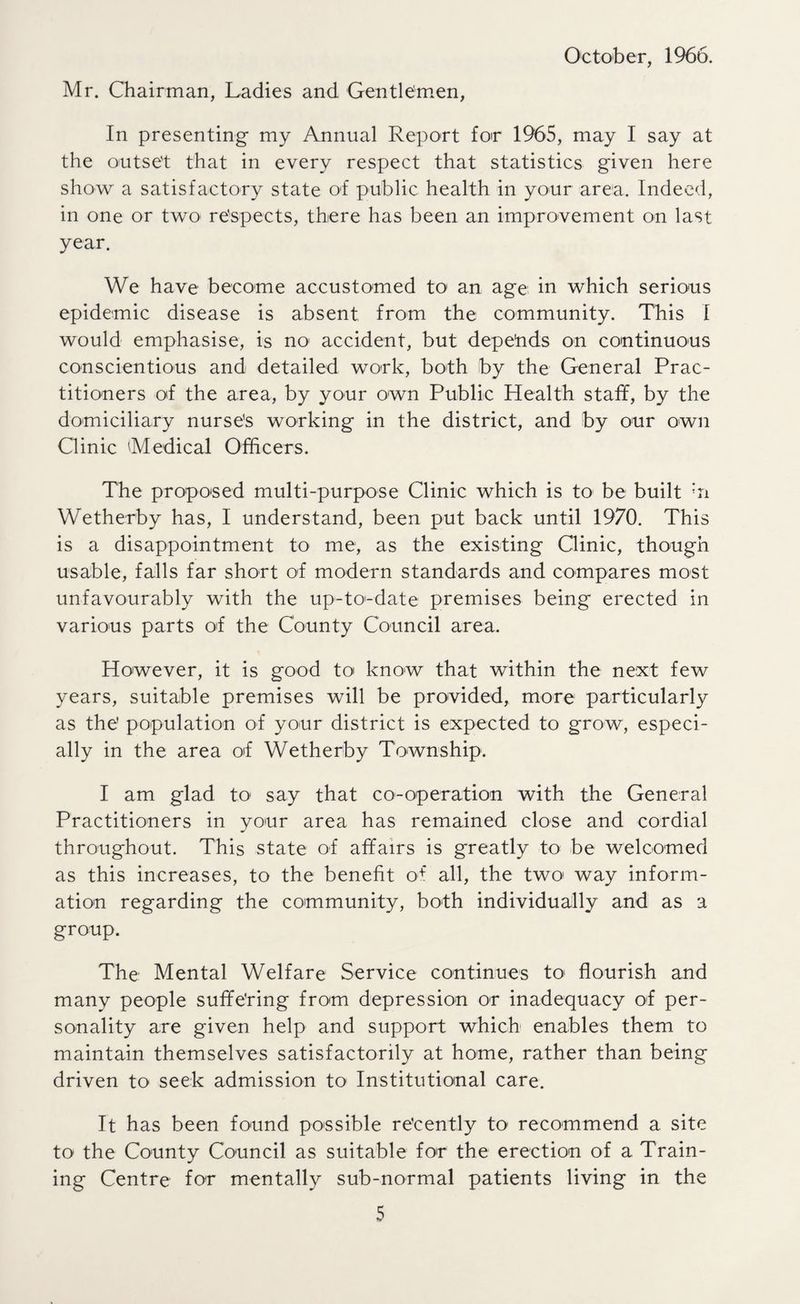 October, 1966. Mr. Chairman, Ladies and Gentlemen, In presenting my Annual Report foir 1965, may I say at the outset that in every respect that statistics given here show a satisfactory state of public health in your area. Indeed, in one or two' respects, there has been an improvement on last year. We have become accustomed to an age in which serious epidemic disease is absent from the community. This I would emphasise, is no accident, but depends on continuous conscientious and detailed work, both by the General Prac¬ titioners of the area, by your own Public Health staff, by the domiciliary nurse's working in the district, and by our own Clinic Medical Officers. The proposed multi-purpose Clinic which is to be built *n Wetherby has, I understand, been put back until 1970. This is a disappointment to me, as the existing Clinic, though usable, falls far short of modern standards and compares most unfavourably with the up-to-date premises being erected in various parts of the County Council area. However, it is good to know that within the next few years, suitable premises will be provided, more particularly as the' population of your district is expected to grow, especi¬ ally in the area off Wetherby Township. I am glad to1 say that co-operation with the General Practitioners in your area has remained close and cordial throughout. This state of affairs is greatly to be welcomed as this increases, to the benefit o+ all, the two way inform¬ ation regarding the community, both individually and as a group. The Mental Welfare Service continues to< flourish and many people suffering from depression or inadequacy of per¬ sonality are given help and support which enables them to maintain themselves satisfactorily at home, rather than being driven to seek admission to Institutional care. It has been found possible recently to1 recommend a site to the County Council as suitable for the erection of a Train¬ ing Centre for mentally sub-normal patients living in the