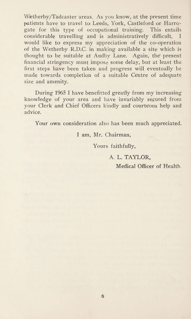 Wietherby/Tadcaster areas. As you know, at the present time patie’nts have to travel to Leeds, York, Castle-ford or Harro¬ gate for this type of occupational training. This entails considerable travelling and is administratively difficult. I would like to express my appreciation of the co-operation of the Wetherby R.D.C. in making available a site which is thought to be suitable at Audby Lane. Again, the’ present financial stringency must impose some delay, but at least the first steps have been taken and progress will eventually be made towards completion of a suitable Ce'ntre of adequate size and amenity. During 1965 I have benefitted greatly from my increasing knowledge of your area and have invariably secured from your Clerk and Chief Officers kindly and courteous help and advice. Your own consideration also1 has been much appreciated. I am, Mr. Chairman, Yours faithfully, A. L. TAYLOR, Medical Officer of Health.