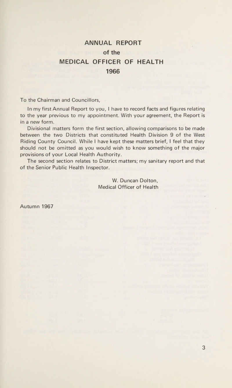ANNUAL REPORT of the MEDICAL OFFICER OF HEALTH 1966 To the Chairman and Councillors, In my first Annual Report to you, I have to record facts and figures relating to the year previous to my appointment. With your agreement, the Report is in a new form. Divisional matters form the first section, allowing comparisons to be made between the two Districts that constituted Health Division 9 of the West Riding County Council. While I have kept these matters brief, I feel that they should not be omitted as you would wish to know something of the major provisions of your Local Health Authority. The second section relates to District matters; my sanitary report and that of the Senior Public Health Inspector. W. Duncan Dolton, Medical Officer of Health Autumn 1967