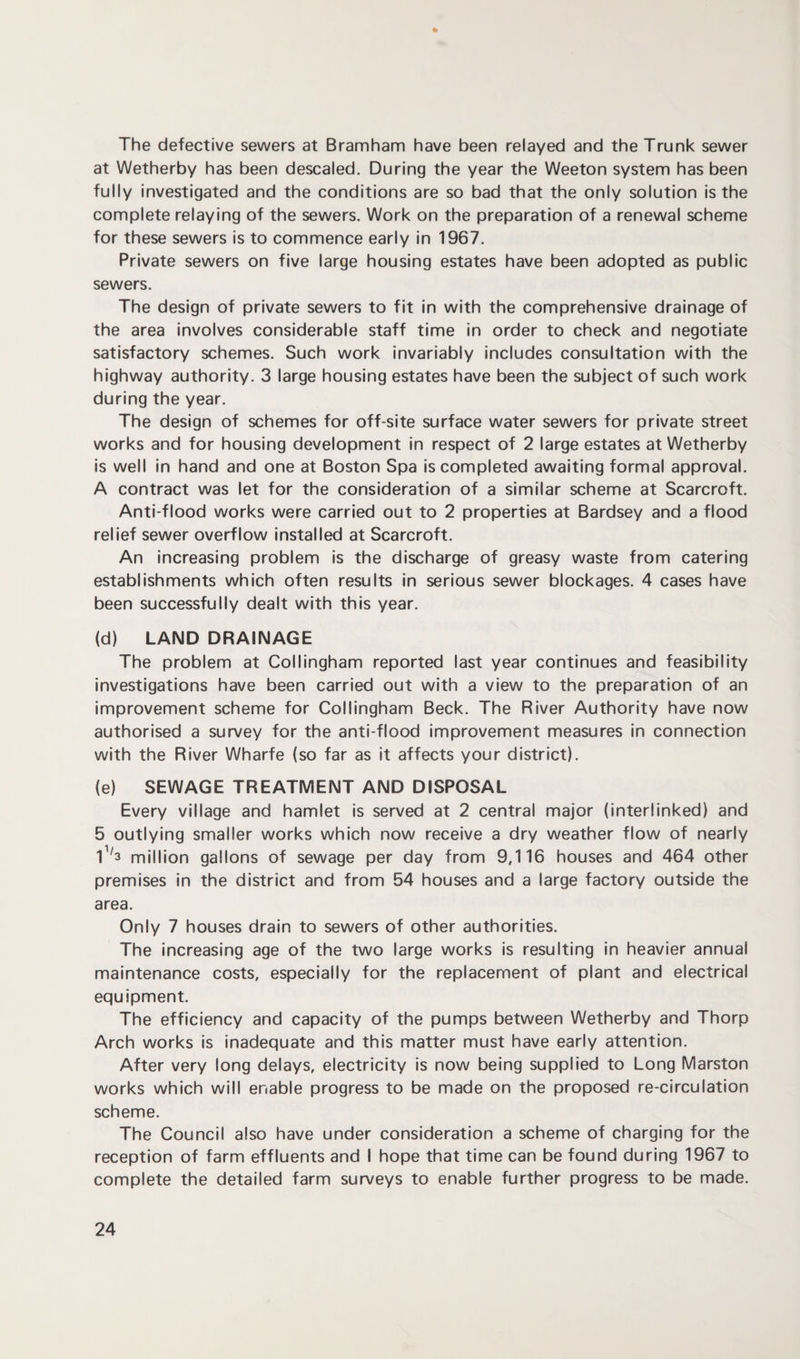 * The defective sewers at Bramham have been relayed and the Trunk sewer at Wetherby has been descaled. During the year the Weeton system has been fully investigated and the conditions are so bad that the only solution is the complete relaying of the sewers. Work on the preparation of a renewal scheme for these sewers is to commence early in 1967. Private sewers on five large housing estates have been adopted as public sewers. The design of private sewers to fit in with the comprehensive drainage of the area involves considerable staff time in order to check and negotiate satisfactory schemes. Such work invariably includes consultation with the highway authority. 3 large housing estates have been the subject of such work during the year. The design of schemes for off-site surface water sewers for private street works and for housing development in respect of 2 large estates at Wetherby is well in hand and one at Boston Spa is completed awaiting formal approval. A contract was let for the consideration of a similar scheme at Scarcroft. Anti-flood works were carried out to 2 properties at Bardsey and a flood relief sewer overflow installed at Scarcroft. An increasing problem is the discharge of greasy waste from catering establishments which often results in serious sewer blockages. 4 cases have been successfully dealt with this year. (d) LAND DRAINAGE The problem at Collingham reported last year continues and feasibility investigations have been carried out with a view to the preparation of an improvement scheme for Collingham Beck. The River Authority have now authorised a survey for the anti-flood improvement measures in connection with the River Wharfe (so far as it affects your district). (e) SEWAGE TREATMENT AND DISPOSAL Every village and hamlet is served at 2 central major (interlinked) and 5 outlying smaller works which now receive a dry weather flow of nearly 1V3 million gallons of sewage per day from 9,116 houses and 464 other premises in the district and from 54 houses and a large factory outside the area. Only 7 houses drain to sewers of other authorities. The increasing age of the two large works is resulting in heavier annual maintenance costs, especially for the replacement of plant and electrical equipment. The efficiency and capacity of the pumps between Wetherby and Thorp Arch works is inadequate and this matter must have early attention. After very long delays, electricity is now being supplied to Long Marston works which will enable progress to be made on the proposed re-circulation scheme. The Council also have under consideration a scheme of charging for the reception of farm effluents and I hope that time can be found during 1967 to complete the detailed farm surveys to enable further progress to be made.