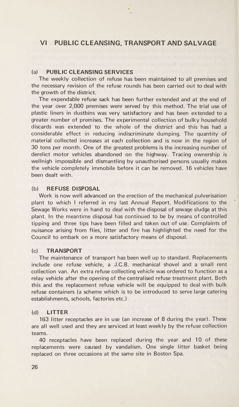 VI PUBLIC CLEANSING, TRANSPORT AND SALVAGE (a) PUBLIC CLEANSING SERVICES The weekly collection of refuse has been maintained to all premises and the necessary revision of the refuse rounds has been carried out to deal with the growth of the district. The expendable refuse sack has been further extended and at the end of the year over 2,000 premises were served by this method. The trial use of plastic liners in dustbins was very satisfactory and has been extended to a greater number of premises. The experimental collection of bulky household discards was extended to the whole of the district and this has had a considerable effect in reducing indiscriminate dumping. The quantity of material collected increases at each collection and is now in the region of 30 tons per month. One of the greatest problems is the increasing number of derelict motor vehicles abandoned on the highway. Tracing ownership is wellnigh impossible and dismantling by unauthorised persons usually makes the vehicle completely immobile before it can be removed. 16 vehicles have been dealt with. (b) REFUSE DISPOSAL Work is now well advanced on the erection of the mechanical pulverisation plant to which I referred in my last Annual Report. Modifications to the Sewage Works were in hand to deal with the disposal of sewage sludge at this plant. In the meantime disposal has continued to be by means of controlled tipping and three tips have been filled and taken out of use. Complaints of nuisance arising from flies, litter and fire has highlighted the need for the Council to embark on a more satisfactory means of disposal. (c) TRANSPORT The maintenance of transport has been well up to standard. Replacements include one refuse vehicle, a J.C.B. mechanical shovel and a small rent collection van. An extra refuse collecting vehicle was ordered to function as a relay vehicle after the opening of the centralised refuse treatment plant. Both this and the replacement refuse vehicle will be equipped to deal with bulk refuse containers (a scheme which is to be introduced to serve large catering establishments, schools, factories etc.) (d) LITTER 163 litter receptacles are in use (an increase of 8 during the year). These are all well used and they are serviced at least weekly by the refuse collection teams. 40 receptacles have been replaced during the year and 10 of these replacements were caused by vandalism. One single litter basket being replaced on three occasions at the same site in Boston Spa.