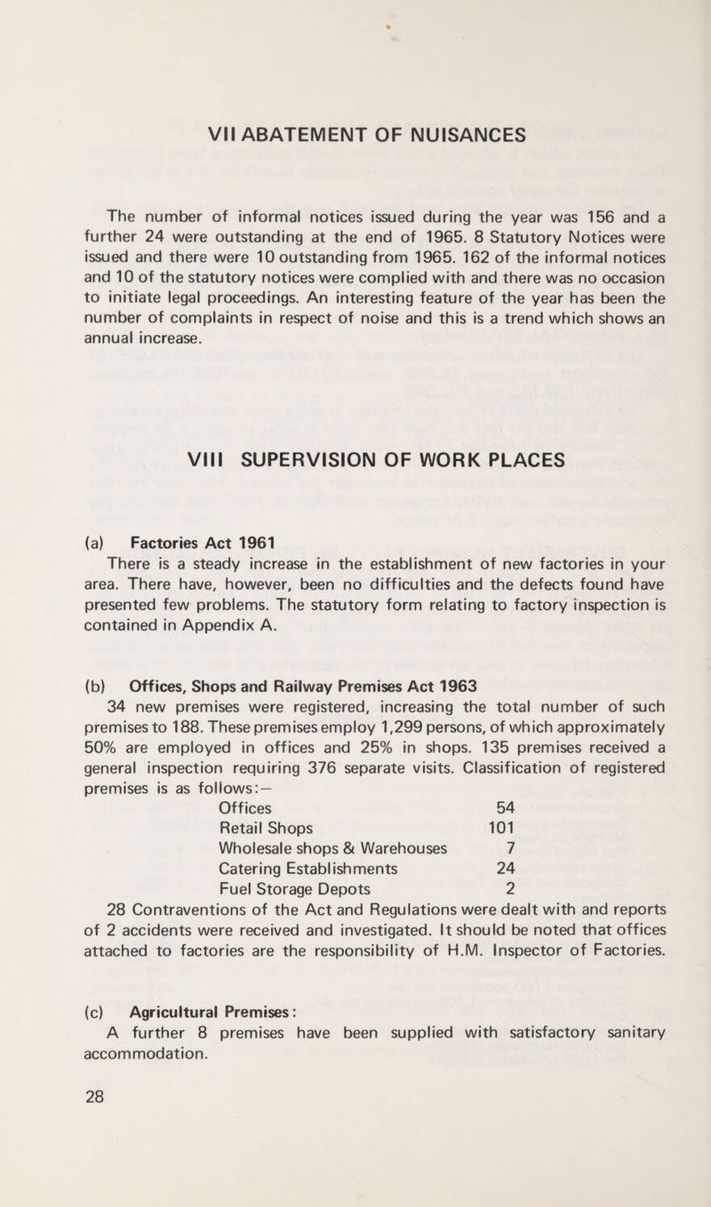VII ABATEMENT OF NUISANCES The number of informal notices issued during the year was 156 and a further 24 were outstanding at the end of 1965. 8 Statutory Notices were issued and there were 10 outstanding from 1965. 162 of the informal notices and 10 of the statutory notices were complied with and there was no occasion to initiate legal proceedings. An interesting feature of the year has been the number of complaints in respect of noise and this is a trend which shows an annual increase. VIII SUPERVISION OF WORK PLACES (a) Factories Act 1961 There is a steady increase in the establishment of new factories in your area. There have, however, been no difficulties and the defects found have presented few problems. The statutory form relating to factory inspection is contained in Appendix A. (b) Offices, Shops and Railway Premises Act 1963 34 new premises were registered, increasing the total number of such premises to 188. These premises employ 1,299 persons, of which approximately 50% are employed in offices and 25% in shops. 135 premises received a general inspection requiring 376 separate visits. Classification of registered premises is as follows: — Offices 54 Retail Shops 101 Wholesale shops & Warehouses 7 Catering Establishments 24 Fuel Storage Depots 2 28 Contraventions of the Act and Regulations were dealt with and reports of 2 accidents were received and investigated. It should be noted that offices attached to factories are the responsibility of H.M. Inspector of Factories. (c) Agricultural Premises: A further 8 premises have been supplied with satisfactory sanitary accommodation.