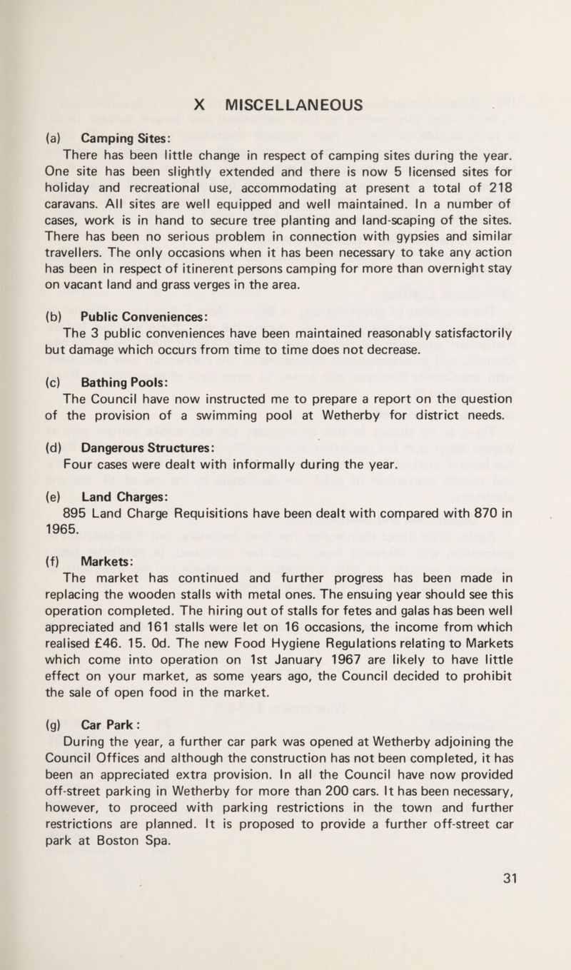 X MISCELLANEOUS (a) Camping Sites: There has been little change in respect of camping sites during the year. One site has been slightly extended and there is now 5 licensed sites for holiday and recreational use, accommodating at present a total of 218 caravans. All sites are well equipped and well maintained. In a number of cases, work is in hand to secure tree planting and land scaping of the sites. There has been no serious problem in connection with gypsies and similar travellers. The only occasions when it has been necessary to take any action has been in respect of itinerent persons camping for more than overnight stay on vacant land and grass verges in the area. (b) Public Conveniences: The 3 public conveniences have been maintained reasonably satisfactorily but damage which occurs from time to time does not decrease. (c) Bathing Pools: The Council have now instructed me to prepare a report on the question of the provision of a swimming pool at Wetherby for district needs. (d) Dangerous Structures: Four cases were dealt with informally during the year. (e) Land Charges: 895 Land Charge Requisitions have been dealt with compared with 870 in 1965. (f) Markets: The market has continued and further progress has been made in replacing the wooden stalls with metal ones. The ensuing year should see this operation completed. The hiring out of stalls for fetes and galas has been well appreciated and 161 stalls were let on 16 occasions, the income from which realised £46. 15. Od. The new Food Hygiene Regulations relating to Markets which come into operation on 1st January 1967 are likely to have little effect on your market, as some years ago, the Council decided to prohibit the sale of open food in the market. (g) Car Park: During the year, a further car park was opened at Wetherby adjoining the Council Offices and although the construction has not been completed, it has been an appreciated extra provision. In all the Council have now provided off-street parking in Wetherby for more than 200 cars. It has been necessary, however, to proceed with parking restrictions in the town and further restrictions are planned. It is proposed to provide a further off-street car park at Boston Spa.