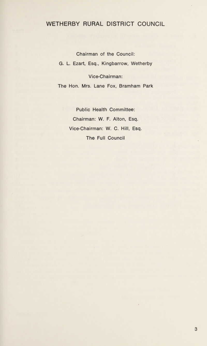 WETHERBY RURAL DISTRICT COUNCIL Chairman of the Council: G. L. Ezart, Esq., Kingbarrow, Wetherby Vice-Chairman: The Hon. Mrs. Lane Fox, Bramham Park Public Health Committee: Chairman: W. F. Alton, Esq. Vice-Chairman: W. C. Hill, Esq. The Full Council