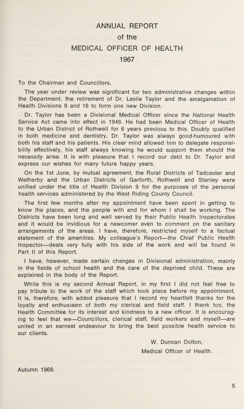ANNUAL REPORT of the MEDICAL OFFICER OF HEALTH 1967 To the Chairman and Councillors, The year under review was significant for two administrative changes within the Department, the retirement of Dr. Leslie Taylor and the amalgamation of Health Divisions 9 and 16 to form one new Division. Dr. Taylor has been a Divisional Medical Officer since the National Health Service Act came into effect in 1948. He had been Medical Officer of Health to the Urban District of Rothwell for 6 years previous to this. Doubly qualified in both medicine and dentistry, Dr. Taylor was always good-humoured with both his staff and his patients. His clear mind allowed him to delegate responsi¬ bility effectively, his staff always knowing he would support them should the necessity arise. It is with pleasure that I record our debt to Dr. Taylor and express our wishes for many future happy years. On the 1st June, by mutual agreement, the Rural Districts of Tadcaster and Wetherby and the Urban Districts of Garforth, Rothwell and Stanley were unified under the title of Health Division 9 for the purposes of the personal health services administered by the West Riding County Council. The first few months after my appointment have been spent in getting to know the places, and the people with and for whom I shall be working. The Districts have been long and well served by their Public Health Inspectorates and it would be invidious for a newcomer even to comment on the sanitary arrangements of the areas. I have, therefore, restricted myself to a factual statement of the amenities. My colleague’s Report—the Chief Public Health Inspector—deals very fully with his side of the work and will be found in Part II of this Report. I have, however, made certain changes in Divisional administration, mainly in the fields of school health and the care of the deprived child. These are explained in the body of the Report. While this is my second Annual Report, in my first I did not feel free to pay tribute to the work of the staff which took place before my appointment. It is, therefore, with added pleasure that I record my heartfelt thanks for the loyalty and enthusiasm of both my clerical and field staff. I thank too, the Health Committee for its interest and kindness to a new officer. It is encourag¬ ing to feel that we—Councillors, clerical staff, field workers and myself—are united in an earnest endeavour to bring the best possible health service to our clients. W. Duncan Dolton, Medical Officer of Health. Autumn 1968.