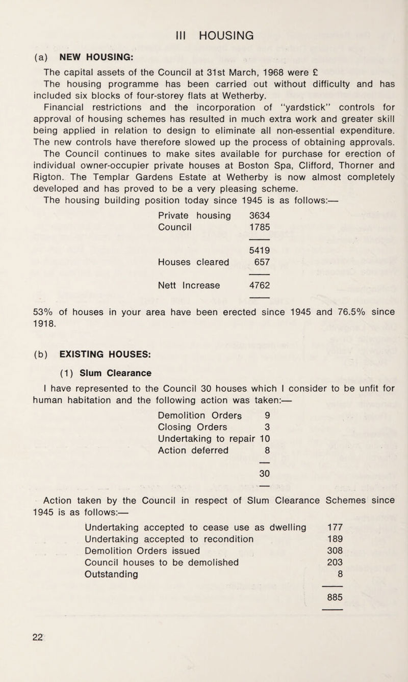 Ill HOUSING (a) NEW HOUSING: The capital assets of the Council at 31st March, 1968 were £ The housing programme has been carried out without difficulty and has included six blocks of four-storey flats at Wetherby. Financial restrictions and the incorporation of “yardstick” controls for approval of housing schemes has resulted in much extra work and greater skill being applied in relation to design to eliminate all non-essential expenditure. The new controls have therefore slowed up the process of obtaining approvals. The Council continues to make sites available for purchase for erection of individual owner-occupier private houses at Boston Spa, Clifford, Thorner and Rigton. The Templar Gardens Estate at Wetherby is now almost completely developed and has proved to be a very pleasing scheme. The housing building position today since 1945 is as follows:— Private housing 3634 Council 1785 5419 Houses cleared 657 Nett Increase 4762 53% of houses in your area have been erected since 1945 and 76.5% since 1918. (b) EXISTING HOUSES: (1) Slum Clearance I have represented to the Council 30 houses which I consider to be unfit for human habitation and the following action was taken:— Demolition Orders 9 Closing Orders 3 Undertaking to repair 10 Action deferred 8 30 Action taken by the Council in respect of Slum Clearance Schemes since 1945 is as follows:— Undertaking accepted to cease use as dwelling 177 Undertaking accepted to recondition 189 Demolition Orders issued 308 Council houses to be demolished 203 Outstanding 8 885