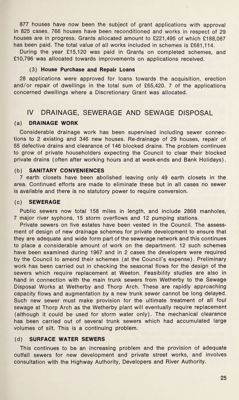 877 houses have now been the subject of grant applications with approval in 825 cases. 766 houses have been reconditioned and works in respect of 29 houses are in progress. Grants allocated amount to £221,495 of which £188,087 has been paid. The total value of all works included in schemes is £681,114. During the year £15,120 was paid in Grants on completed schemes, and £10,796 was allocated towards improvements on applications received. (3) House Purchase and Repair Loans 28 applications were approved for loans towards the acquisition, erection and/or repair of dwellings in the total sum of £65,420. 7 of the applications concerned dwellings where a Discretionary Grant was allocated. IV DRAINAGE, SEWERAGE AND SEWAGE DISPOSAL (a) DRAINAGE WORK Considerable drainage work has been supervised including sewer connec¬ tions to 2 existing and 346 new houses. Re-drainage of 29 houses, repair of 55 defective drains and clearance of 146 blocked drains. The problem continues to grow of private householders expecting the Council to clear their blocked private drains (often after working hours and at week-ends and Bank Holidays). (b) SANITARY CONVENIENCES 7 earth closets have been abolished leaving only 49 earth closets in the area. Continued efforts are made to eliminate these but in all cases no sewer is available and there is no statutory power to require conversion. (c) SEWERAGE Public sewers now total 158 miles in length, and include 2868 manholes, 7 major river syphons, 15 storm overflows and 12 pumping stations. Private sewers on five estates have been vested in the Council. The assess¬ ment of design of new drainage schemes for private development to ensure that they are adequate and wide form part of the sewerage network and this continues to place a considerable amount of work on the department. 12 such schemes have been examined during 1967 and in 2 cases the developers were required by the Council to amend their schemes (at the Council’s expense). Preliminary work has been carried out in checking the seasonal flows for the design of the sewers which require replacement at Weeton. Feasibility studies are also in hand in connection with the main trunk sewers from Wetherby to the Sewage Disposal Works at Wetherby and Thorp Arch. These are rapidly approaching capacity flows and augmentation by a new trunk sewer cannot be long delayed. Such new sewer must make provision for the ultimate treatment of all foul sewage at Thorp Arch as the Wetherby plant will eventually require replacement (although it could be used for storm water only). The mechanical clearance has been carried out of several trunk sewers which had accumulated large volumes of silt. This is a continuing problem. (d) SURFACE WATER SEWERS This continues to be an increasing problem and the provision of adequate outfall sewers for new development and private street works, and involves consultation with the Highway Authority, Developers and River Authority.