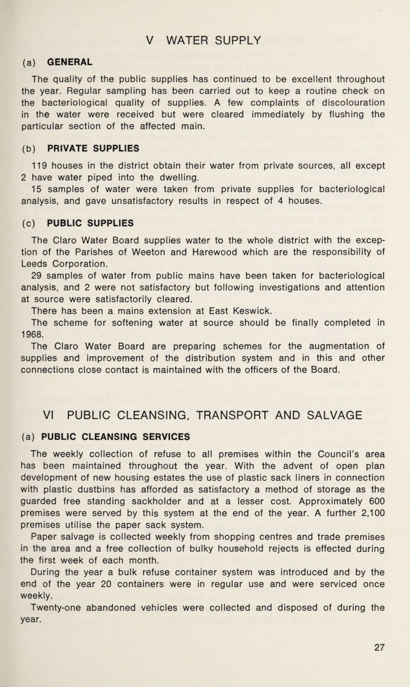 V WATER SUPPLY (a) GENERAL The quality of the public supplies has continued to be excellent throughout the year. Regular sampling has been carried out to keep a routine check on the bacteriological quality of supplies. A few complaints of discolouration in the water were received but were cleared immediately by flushing the particular section of the affected main. (b) PRIVATE SUPPLIES 119 houses in the district obtain their water from private sources, all except 2 have water piped into the dwelling. 15 samples of water were taken from private supplies for bacteriological analysis, and gave unsatisfactory results in respect of 4 houses. (c) PUBLIC SUPPLIES The Claro Water Board supplies water to the whole district with the excep¬ tion of the Parishes of Weeton and Harewood which are the responsibility of Leeds Corporation. 29 samples of water from public mains have been taken for bacteriological analysis, and 2 were not satisfactory but following investigations and attention at source were satisfactorily cleared. There has been a mains extension at East Keswick. The scheme for softening water at source should be finally completed in 1968. The Claro Water Board are preparing schemes for the augmentation of supplies and improvement of the distribution system and in this and other connections close contact is maintained with the officers of the Board. VI PUBLIC CLEANSING, TRANSPORT AND SALVAGE (a) PUBLIC CLEANSING SERVICES The weekly collection of refuse to all premises within the Council’s area has been maintained throughout the year. With the advent of open plan development of new housing estates the use of plastic sack liners in connection with plastic dustbins has afforded as satisfactory a method of storage as the guarded free standing sackholder and at a lesser cost. Approximately 600 premises were served by this system at the end of the year. A further 2,100 premises utilise the paper sack system. Paper salvage is collected weekly from shopping centres and trade premises in the area and a free collection of bulky household rejects is effected during the first week of each month. During the year a bulk refuse container system was introduced and by the end of the year 20 containers were in regular use and were serviced once weekly. Twenty-one abandoned vehicles were collected and disposed of during the year.