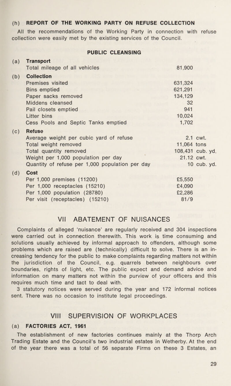 (h) REPORT OF THE WORKING PARTY ON REFUSE COLLECTION All the recommendations of the Working Party in connection with refuse collection were easily met by the existing services of the Council. PUBLIC CLEANSING (a) Transport Total mileage of all vehicles 81,900 (b) Collection Premises visited 631,324 Bins emptied 621,291 Paper sacks removed 134,129 Middens cleansed 32 Pail closets emptied 941 Litter bins 10,024 Cess Pools and Septic Tanks emptied 1,702 (c) Refuse Average weight per cubic yard of refuse 2.1 cwt. Total weight removed 11,064 tons Total quantity removed 108,431 cub. yd. Weight per 1,000 population per day 21.12 cwt. Quantity of refuse per 1,000 population per day 10 cub. yd. (d) Cost Per 1,000 premises (11200) £5,550 Per 1,000 receptacles (15210) £4,090 Per 1,000 population (28780) £2,286 Per visit (receptacles) (15210) 81/9 VII ABATEMENT OF NUISANCES Complaints of alleged ‘nuisance’ are regularly received and 304 inspections were carried out in connection therewith. This work is time consuming and solutions usually achieved by informal approach to offenders, although some problems which are raised are (technically) difficult to solve. There is an in¬ creasing tendency for the public to make complaints regarding matters not within the jurisdiction of the Council, e.g. quarrels between neighbours over boundaries, rights of light, etc. The public expect and demand advice and information on many matters not within the purview of your officers and this requires much time and tact to deal with. 3 statutory notices were served during the year and 172 informal notices sent. There was no occasion to institute legal proceedings. VIII SUPERVISION OF WORKPLACES (a) FACTORIES ACT, 1961 The establishment of new factories continues mainly at the Thorp Arch Trading Estate and the Council’s two industrial estates in Wetherby. At the end of the year there was a total of 56 separate Firms on these 3 Estates, an