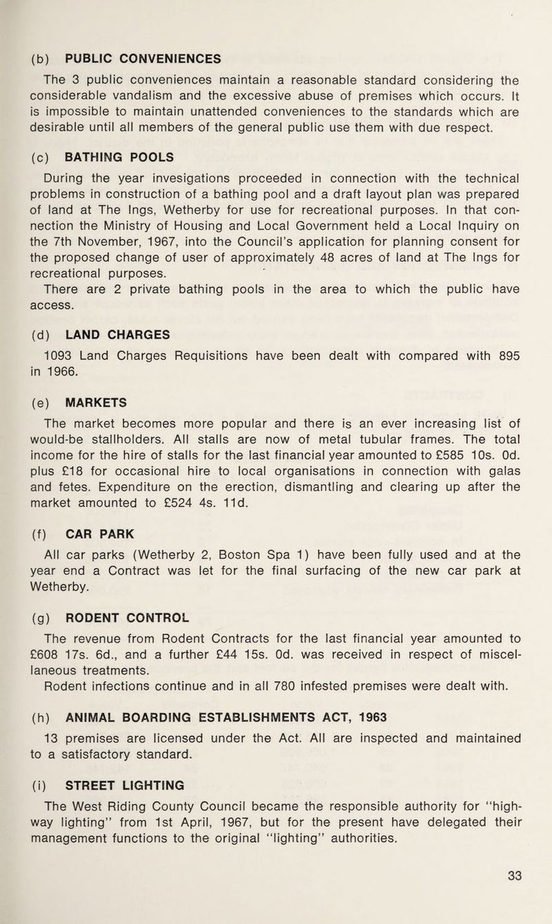 (b) PUBLIC CONVENIENCES The 3 public conveniences maintain a reasonable standard considering the considerable vandalism and the excessive abuse of premises which occurs. It is impossible to maintain unattended conveniences to the standards which are desirable until all members of the general public use them with due respect. (c) BATHING POOLS During the year invesigations proceeded in connection with the technical problems in construction of a bathing pool and a draft layout plan was prepared of land at The Ings, Wetherby for use for recreational purposes. In that con¬ nection the Ministry of Housing and Local Government held a Local Inquiry on the 7th November, 1967, into the Council’s application for planning consent for the proposed change of user of approximately 48 acres of land at The Ings for recreational purposes. There are 2 private bathing pools in the area to which the public have access. (d) LAND CHARGES 1093 Land Charges Requisitions have been dealt with compared with 895 in 1966. (e) MARKETS The market becomes more popular and there is an ever increasing list of would-be stallholders. All stalls are now of metal tubular frames. The total income for the hire of stalls for the last financial year amounted to £585 10s. Od. plus £18 for occasional hire to local organisations in connection with galas and fetes. Expenditure on the erection, dismantling and clearing up after the market amounted to £524 4s. lid. (f) CAR PARK All car parks (Wetherby 2, Boston Spa 1) have been fully used and at the year end a Contract was let for the final surfacing of the new car park at Wetherby. (g) RODENT CONTROL The revenue from Rodent Contracts for the last financial year amounted to £608 17s. 6d., and a further £44 15s. Od. was received in respect of miscel¬ laneous treatments. Rodent infections continue and in all 780 infested premises were dealt with. (h) ANIMAL BOARDING ESTABLISHMENTS ACT, 1963 13 premises are licensed under the Act. All are inspected and maintained to a satisfactory standard. (i) STREET LIGHTING The West Riding County Council became the responsible authority for “high¬ way lighting” from 1st April, 1967, but for the present have delegated their management functions to the original “lighting” authorities.