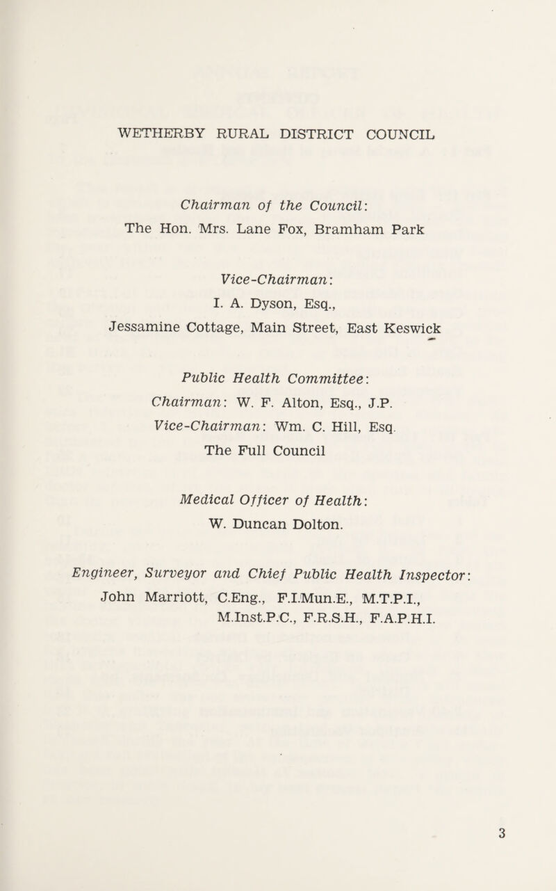WETHERBY RURAL DISTRICT COUNCIL Chairman of the Council: The Hon. Mrs. Lane Fox, Bramham Park Vice-Chairman: I. A. Dyson, Esq., Jessamine Cottage, Main Street, East Keswick Public Health Committee: Chairman: W. F. Alton, Esq., J.P. Vice-Chairman: Wm. C. Hill, Esq. The Full Council Medical Officer of Health: W. Duncan Dolton. Engineer, Surveyor and Chief Public Health Inspector John Marriott, C.Eng., F.I.Mun.E., M.T.P.I., M.Inst.P.C., F.R.S.H., F.A.P.H.I.