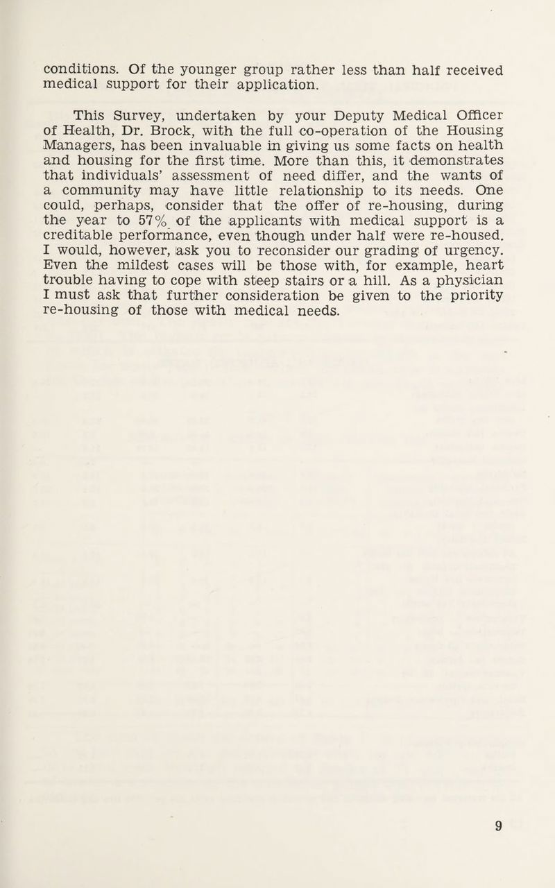 conditions. Of the younger group rather less than half received medical support for their application. This Survey, undertaken by your Deputy Medical Officer of Health, Dr. Brock, with the full co-operation of the Housing Managers, has been invaluable in giving us some facts on health and housing for the first time. More than this, it demonstrates that individuals’ assessment of need differ, and the wants of a community may have little relationship to its needs. One could, perhaps, consider that the offer of re-housing, during the year to 57% of the applicants with medical support is a creditable performance, even though under half were re-housed. I would, however, ask you to reconsider our grading of urgency. Even the mildest cases will be those with, for example, heart trouble having to cope with steep stairs or a hill. As a physician I must ask that further consideration be given to the priority re-housing of those with medical needs.